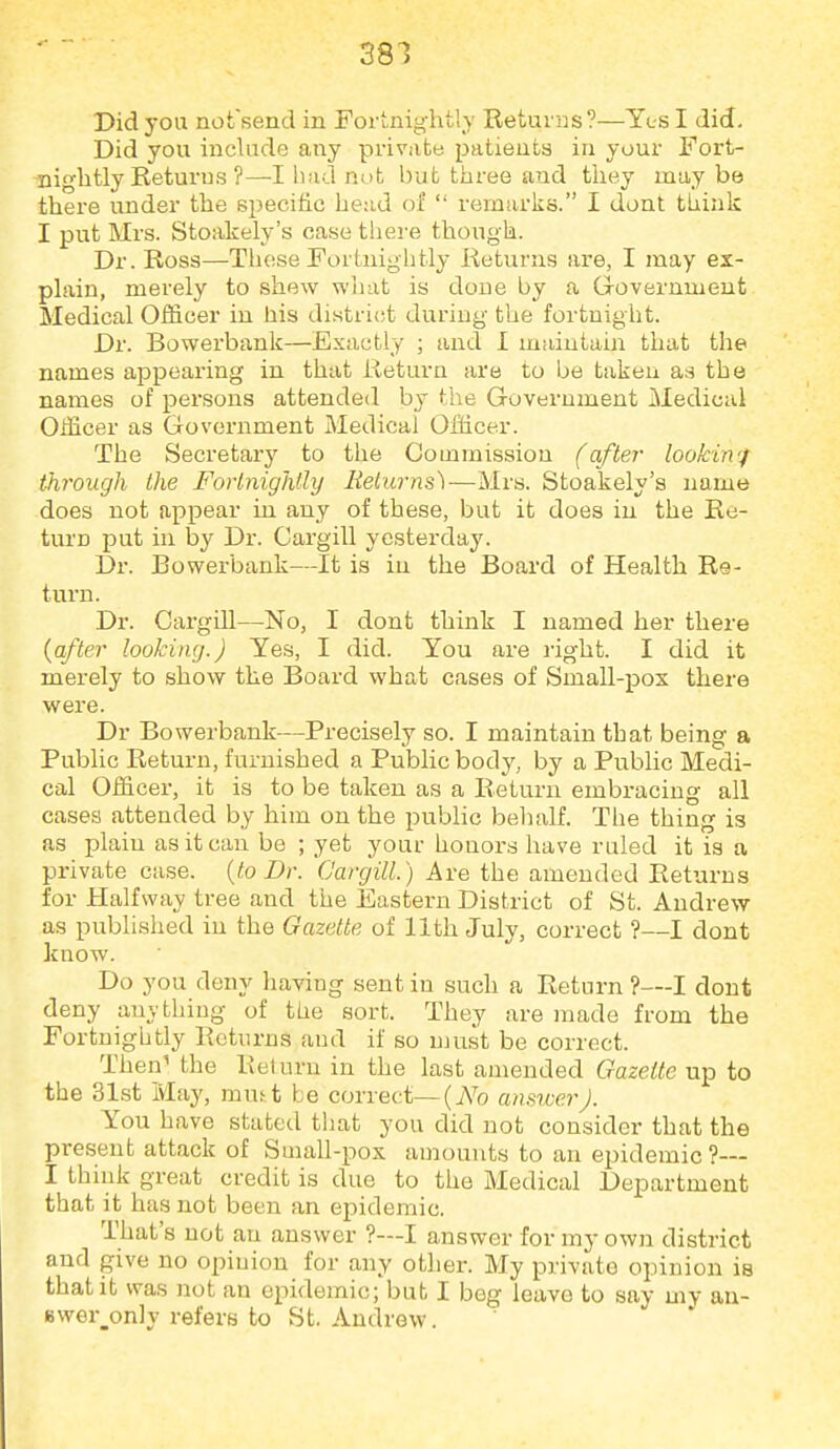 381 Did you nofsend in Fortnightly Returns ?—Yl-s I did. Did you include any private patients in your Fort- nightly Returns ?—I had not but three and they maybe there under the specific head of  remarks. I dont think I put Mrs. Stoakely's case there though. Dr. Ross—These Fortnightly Returns are, I may ex- plain, merely to shew wliat is done by a Grovernment Medical Officer in his districjt during the fortnight. Dr. Bowerbank—Exactly ; and I maintain that the names aj^pearing in that Return are to be taken as the names of persons attended by the Government Medical Officer as Government Medical Officer. The Secretary to the Commission (after lookin'f through the Forlnighlly Belurns)—Mrs. Stoakely's name does not appear in any of these, but it does in the Re- turn put in by Dr. Cargill yesterday. Dr. Bowerbank—It is in the Board of Health Re- turn. Dr. Cargill—No, I dont think I named her there {after looking.) Yes, I did. You are right. I did it merely to show the Board what cases of Small-pox there were. Dr Bowerbank—^Precisely so. I maintain that being a Public Return, furnished a Public body, by a Public Medi- cal Officer, it is to be taken as a Return embracing all cases attended by him on the public behalf. The thing is as plain as it can be ; yet your honors have ruled it is a private case, {to Dr. Cargill.) Are the amended Returns for Halfway tree and the Eastern District of St. Andrew as published in the Gazette of 11th July, correct ?—I dont know. Do you deny having sent in such a Return ?—I dont deny anything of the sort. They are made from the Fortnightly Returns and if so must be correct. Then^ the Return in the last amended Gazette up to the 31st May, mu^t be correct—{No ansroerJ. You have stated that you did not consider that the present attack of Small-pox amounts to an epidemic?— I think great credit is due to the Medical Department that it has not been an epidemic. That's not an answer ?—I answer for my own district and give no opiuion for any other. My private opinion is that it was not an epidemic; but I beg leave to say my au- Bwer_only refers to St. Andrew.