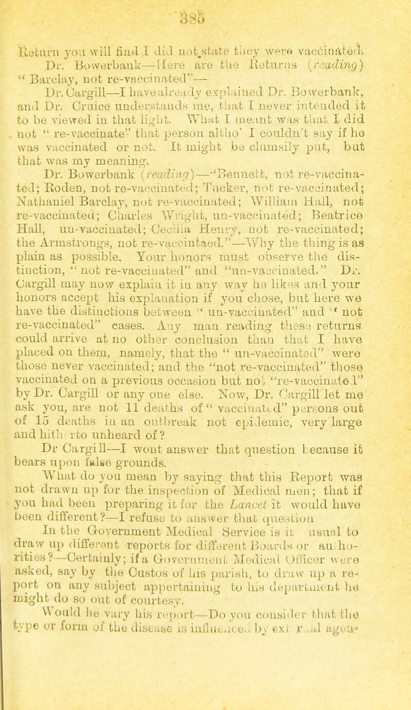 3Sb iiatiirn you will fiiifl I did aofc.sbite they wpre vacdinatoit. Df. Bowdvbauk—Here iivo tUe Rotunis {r<'.ading)  Barclay, uot rf!-vaf;cinafcecV'— Dr.CargiU—I have already exj^laiueJ. Dr. Bowerbank, aiiil Dr. Cruice undersfcauds me, that I never intended it to be viewed in that light. What I meant was tliat I did not  re-vaccinate that person altho' I coiddn't say if he was vaccinated or not. It might be clumsily put, but that was my meaning. Dr. Bowerbank {readiiif/)—-'Bennett, not re-vaccina- ted; Eoden, not re-vafcinated; Tucker, not re-vaccinated; Nathaniel Barclay, not re-vaccinated; William Hall, nob re-vaccinated; Charles Wright, iTU-vacoinated; Beatrice Hall, uu-vaccinated; Cecilia Henry, uot re-vaccinated; the Armstrongs, not re-vaccintaed.—Why the thing is as plain as possible. Tour honors must observe tiie dis- tinction,  not re-vaccinated and un-vai;ciaated. Dr. Cargill may now explain it iu any way ha lik».s and your honors accept his explaaation if you chose, but here we have the distiuctions between  un-vacciuated and  not re-vaccinated cases. Any man reading tliesa returns could arrive at no other conclusion than that I have placed on them, namely, that the  un-vaccinated were those never vaccinated; and the not re-vaccinated those vaccinated on a previous occasion but noi re-vaccinated by Dr. OargiU or any one else. Now, Dr. Cargill let me ask you, are not 11 deaths of vaccinatLd persons out of 15 deaths iu an onM:)reak not epidemic, very large and hith rto unheard of? Dr Cargill—I wont answer that question because it bears upon false grounds. What do you mean by saying that this Report was not drawn up for the inspecticm of Medical men; that if you had been preparing it for the Lancet it would have been different?—I refuse to answer tljat questit)n In the Government Medical Service is it usual to draw up different reports for different Boards or au ho- rities?—Certainly; if a Governmont Medical OlHcer were asked, say by tlie Custos of his parish, to draw up a re- port on any subject appertaining to his department lie might do so out of courtesy. Would he vary his report—Do you cousiiler that tlie type or form of the diseuBe is iiiflutucevi by exi r .al ageu'