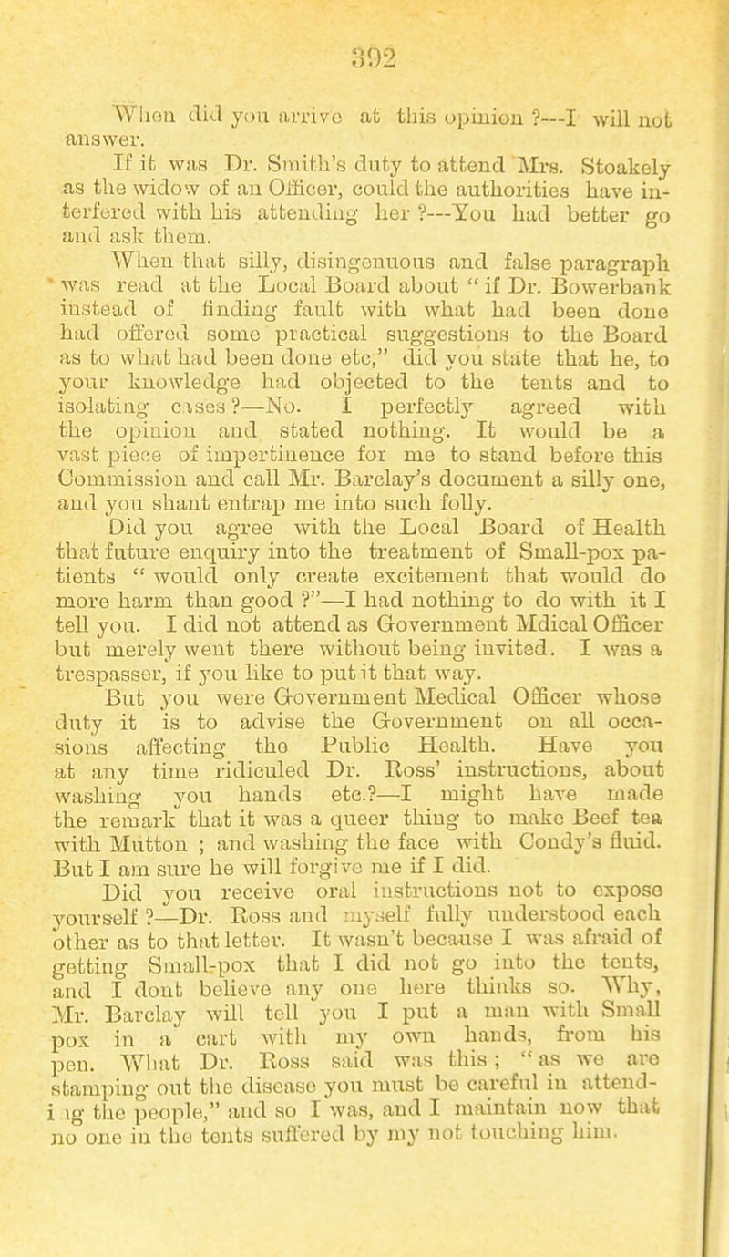 Wlien tliJ you arrive at tliis upiuiou ?—I will not answer. If it was Dr. Stnith's duty to attend Mra. Stoakely as the widow of an Oiiicer, could the authorities have in- terfered with his attending her ?—You had better go and ask them. When that silly, disingenuous and false paragraph ' was read at the Local Board about  if Dr. Bowerbank instead of finding fault with what had been done had offered some practical suggestions to the Board as to what had been done etc, did you state that he, to your knowledge had objected to the tents and to isolating c.ises ?—No. I perfectly agreed with the opinion and stated nothing. It would be a vast piece of impertinence for me to stand before this Commission and call Mr. Barclay's document a silly one, and you shant entrap me into such folly. Did you agree with the Local Board of Health that future enquiry into the treatment of Small-pox pa- tients  would only create excitement that would do more harm than good ?—I had nothing to do with it I tell you. I did not attend as Government Mdical Officer but merely went there without being invited. I was a trespasser, if you like to put it that way. But you were Government Medical Officer whose duty it is to advise the Government on all occa- sions affecting the Public Health. Have you at any time ridiculed Dr. Ross' instructions, about washing you hands etc.?—I might have made the remark that it was a queer thing to make Beef tea with Mutton ; and washing the face with Condy'a fluid. But I am sure he will forgive me if I did. Did you receive oral instructions not to expose yourself ?—Dr. Ross and iny^^elf fully understood each other as to that letter. It wasn't because I was afraid of getting Small-pox that I did not go into the tents, and I dont believe any one here thinks so. Why, Mr. Barclay will tell you I put a man with Small pox in a cart with my own hands, fi-om his pen. Wliat Dr. Rosa said was this ;  as we arc stamping out tlie disease you must be careful in attend- i ig the people, and so I was, and I maintain now that no one in the tents suflcrod by my not touching him.