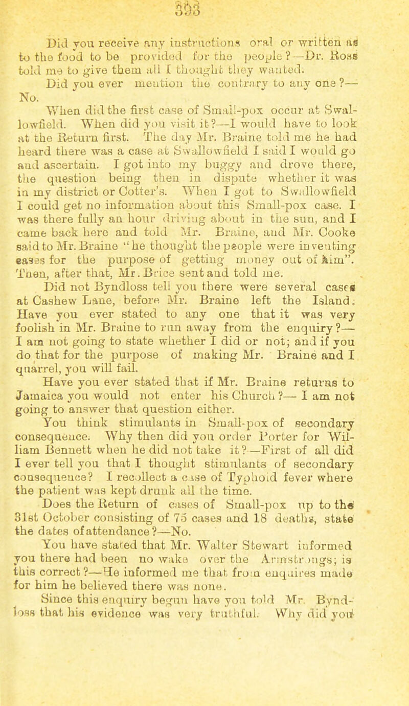 Did you receire nny iuvstructions oral or written as t-o the food to be provided for the people?—Dr. Rons told me to give them nil I thought they wanted. Did you ever meutioii the coutrsiry to an}' ona ?— No. When did the first case of Small-pox occur at Swal- lowfield. When did you visit it?—I would have to look at the Return first. The day Mr. Braine told me he> had heard there was a case at Swallovvfield I said I would go and ascertain. I got into my buggy and drove there, tlie question being then izi dispute whetlier it was in my district or Cotter's. Y/hen I got to Svvidlowfield I could get no information about this Small-pox case. I was there fully an hour driviug about in the sun, and I came back here and told Mr. Braine, and Mr. Cooke said to Mr. Braine he thougut the people were inventing ea3es for the purpose of getting money out of Aim. Then, after that, Mr.Brice sent and told me. Did not Byndloss tell you there were several cases at Cashew Lane, before Mr. Braine left the Island. Have you ever stated to any one that it was very foolish in Mr. Braine to ran away from the enquiry ?— I am not going to state whether I did or not; and if you do that for the purpose of making Mr. Braine and I qnarrel, you will fail. Have you ever stated that if Mr. Braine returns to Jamaica you would not enter his Church ?— I am not going to answer that question either. You think stimulants in Small-pox of secondary coufsequence. Why then did you order Porter for Wil- liam Bennett when he did not take it ?—First of all did I ever tell you that I thought stimulants of secondary consequeuce? I recollect a c.ise of Typhoid fever where the patient was kept drunk ail the time. Does the Return of cases of Small-pox up to th^ 31et October consisting of 16 cases and 18 deaths, state the dates of attendance ?—No. You have stated that Mr. Walter Stewart informed you there had been no wake over the A.rmstr.)ugs; is this correct?—HLe informed me that from enqaires made for him he believed there was none. Since this enquiry begun have you told Mr. Bynd- loss that his evidence was very truthful. VViiy did you^