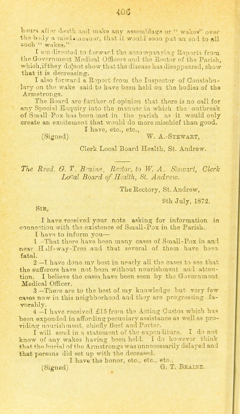 lionrs nfiiir (iH>v<;b norl inftlte atiy rvsseni'jlagfl or  wakes ovsr* the body a luUdj.aoaaor, th;ifc ifc would soon pub an earl to all snob  wakos. r nrii dirorjted to fi)r\V5ir l tho inno'pp vnyui'^ Reports frOn tbe Govo rmne'it IVrodicfil Oifiot;i's Jiud tbo lindtor of the Parifsh, which,if they do^not showthut the disease has disappeared, sho-.v that it is decreasing. I also forward a Rrsport from the- laspoctor of Constabu- lary on thfi wake said to have been held on the bodies of the Armptrorigs. The Board are farther of opinion that there is no call for any Special Enquiry into the mmuer in which the outbreak of Small Pdx has been met in the parish as it would only create an excitement that would do more mischief than good. I have, etc., etc., (Signed) W. A.-Ste-vt-aet, Clerk Local Board Health, St. Andrew. The Bsvd. 0. T. B-aine, Bector, to W. A. Stewart, Clerk Local Board of Health, St. Andrew. The Rectory, St. Andrew, 9th July, 1872. Sir, I have received yoxir note asking for information in oonne'^tion with the existence of Small-Pox in the Parish. I have to inform you— 1 -That there have been many cases of Small-Pox in and near EI ilf-way-Tree and that SBveral of them have baon fatal. 2 —T have done my best in nearly all the cases to see that the sufferers have not bean without nourishment and atten- tion. I believe the cases have been seen by the Government Medical Officer. 3 —There are to the best of my knowledge but very few cases now in this neighborhood and they are progressing fa- vorably. 4 —T have received £15 from the Acting Gustos which has been expended in affording pecuniary assistance as well as pro- viding nourishment, chiefly Beef and Porter. I will send in a statement of the expon liture. I do not know of any wakes liaving been hold. I do however think thRt tho burial of the A.rmstrongs was unnecessarily delayed and that persons did set up with the deceased. I have the honor, etc., etc.. etc., (Signed) G. T. BraisE.