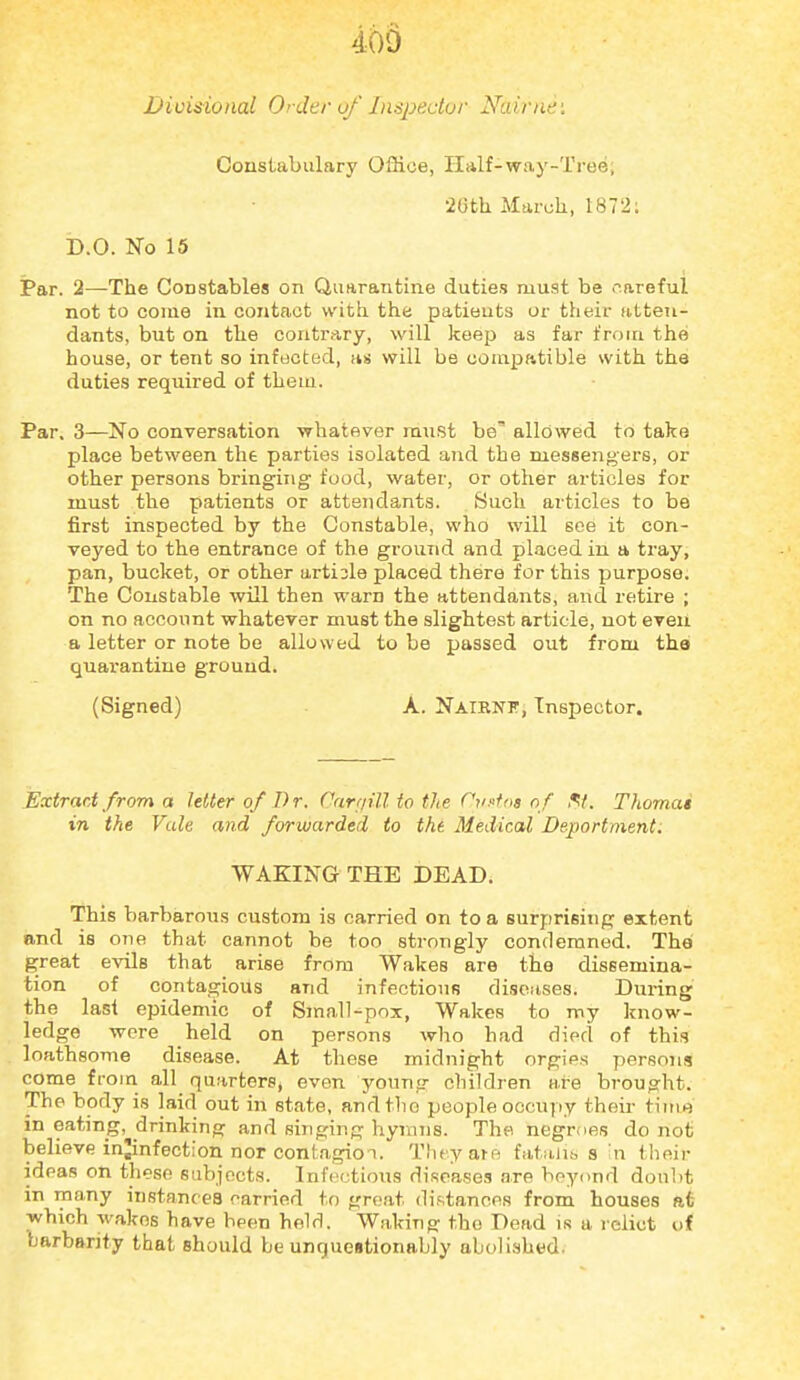 Divisional Order of Inspeclur Nairne: Constabulary Office, Half-way-Tree; '26th March, 1872; D.O. No 15 Par. 2—The Constables on Quftrantine duties must be careful not to come in contact with the patieuts or their atten- dants, but on the contrary, will keep as far from the house, or tent so infected, as will be compatible with the duties required of them. Par. 3—No conversation whatever must be' allowed to take place between the parties isolated and the messengers, or other persons bringing food, water, or other articles for must the patients or attendants. Such articles to be first inspected by the Constable, who will see it con- veyed to the entrance of the ground and placed in a tray, pan, bucket, or other arti3le placed there for this purpose. The Constable will then warn the attendants, and retire ; on no account whatever must the slightest article, not even a letter or note be allowed to be passed out from thai quarantine ground. (Signed) A. Natrnf, Inspector. Extract from a letter of Dr. Carriill to the Onffos of ^t. Thomas in the Vale and forwarded to the Medical Deportment. WAKING THE DEAD. This barbarous custom is carried on to a surprising extent and is one that cannot be too strongly condemned. The great evils that arise from Wakes are the dissemina- tion of contagious and infectious diseases. Din'ing the last epidemic of Small-pox, Wakes to my know- ledge wore held on persons who had died of this loathsome disease. At these midnight orgies persons come from all quarters, even young children ai-e brought. The body is laid out in state, andtlio people occupy their time in eating, drinking and sijiging hymns. The negrties do not believe injinfection nor contagion. Tluyare fataiis s in tlieir ideas on these subjects. Infectious diseases are beyond doubt in many instances carried to groat distances from houses at which wakos have been held. Waking the Dead is a relict of barbarity that should be unquestionably abolished.