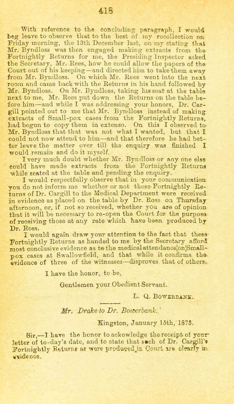 With reference to the concluding pariigrftph, I would beg leave to observe that to the best of my recollection on Fridfiy morning, the 13th December last, on my stating that Mr. Byndloss was then engaged making extracts from the Fortnightly Returns for me, the Presiding Inspector asked the Secretary, Mr. Eees, how he cotdd allow the papers of the Court out of his keeping—and directed him to take them away from Mr. Byndloss. On which Mr. Recs v/ent into the next room and came back with the Returns in his hand followed by Mr. Byndloss. On Mr. Byndloss, taking his seat at the table next to me, Mr. Rees put down the Returns on the table be- fore him—and while I was addressing your honors. Dr. Car- gill pointed out to me that Mr. Byndloss instead of making extracts of Small-pox cases from the Fortnightly Returns, had begun to copy them in extenso. On this I observed tO' Mr. Byndloss that that was not what I wanted, but that I could not now attend to him—and that therefore he had bet- ter leave the matter over till the enquiry was finished I ■would remain and do it myself. I very much doubt whether Mr. Byndloss or any one else Gould have made extracts from the Fortnightly Returns ■while seated at the table and pending the enquiry. I would respectfully observe that in your communication you do not inform me whether or not these'Fortnightly Re- turns of Dr. Cargili to the Medical Department were received in evidence as placed on the table by Dr. Ross on Thursday afternoon, or, if not so received, whether you are of opinion that it will be necessary to re-open the Court for the purpose of receiving those a^t any rate which have been, produced by Dr. Ross. I would again di'aw your attention to the fact that thesa Fortnightly Returns as handed to me by the Secretary afford most conclusive evidence as to the medicalattendancelon'Small- pox cases at Swallowfield, and that while it couiu-ms. the- svidonce of three of the witnesses—disproves that of others.. I have the honor, to be, Gentlemen your Obedient Servant. L. Q. BOW£RBiLNZ. Mr. Drake to Dr. Bomrbank. ^ Kingston, January 15th,'1878. gir,—rl have the honor to ackowledge the receipt of your- Jetter of to-day's date, and to state that E»ch of Dr. Cargili'* Fortnightly Roturne ae wore pryduc^jd.iE. Couj-t xre olirarly in