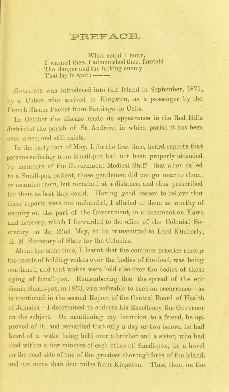 I warned thee, I admonished thee, foretold The danger and the lurking enemy That lay in wait; Small-pox was introduced into this Island in September, 1871, by a Cuban who arrived in Kingston, as a passenger by the French Steam Packet from Santiago de Cuba. In October the disease made its appearance in the Red Hills district of the parish of St. Andrew, in which parish it has been ever since, and still exists. In the early part of May, I, for the first time, heard reports that persons suffering from Small-pox had not been properly attended by members of the Government Medical Staff—that when called to a Small-pox patient, those gentlemen did not go near to them, or examine them, but remained at a distance, and thus prescribed for them as best they could. Having good reason to believe that these reports were not unfounded, I alluded to them as worthy of enquiry on the part of the Government, in a document on Taws and Leprosy, which I forwarded to the office of the Colonial Se- cretary on the 22nd May, to be transmitted to Lord Kimberly, H. M. Secretary of State for the Colonies. About the same time, I learnt that the common practice among the people of holding wakes over the bodies of the dead, was being continued, and that wakes were held also over the bodies of those dying of Small-pox. Remembering that the spread of the epi^ demic. Small-pox, in 1853, was referable to such an occurrence—as is mentioned in the second Report of the Central Board of Health of Jamaica—I determined to address his Excellency the Governor on the subject. On mentioning my intention to a friend, he ap- proved of it, and remarked that only a day or two before, he had heard of a wake being held over a brother and a sister, who had died within a lew minutes of each other of Small-pox, in a hovel on the road side of one of the greatest thoroughfares of the island, and not more than four miles from Kingston. Thus, then, on the-