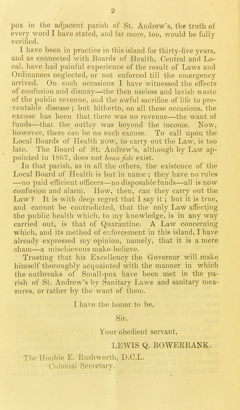 o pox in the adjacent' parish of St. Andrew's, the truth of every word I have stated, and far more, too, would he fully verified. I have been in practice in this island for thirty-five years, and as connected with Boards of Health, Central and Lo- cal, have had painful experience of the result of Laws and Ordinances neglected, or not enforced till the emergency arrived. On such occasions I have witnessed the effects of confusion and dismay—the then useless and lavish waste of the public revenue, and the awful sacrifice of life to pre- ventable disease ; but hitherto, on all these occasions, the excuse has been that there was no revenue—the want of funds—that the outlay was beyond the income. Now, however, there can be no such excuse. To call upon the Local Boards of Health now, to carry out the Law, is too late. The Board of St. Andrew's, although by Law ap- pointed in 1867, does not bona fide exist. In that parish, as in all the others, the existence of the Ijocal Board of Health is but in name ; they have no rules —no paid efficient officers—no disposable funds—all is now confusion and alarm. How, then, can they carry out the Law ? It is with deep regret that I say it; but it is true, and cannot be contradicted, that the only Law affecting the public health which, to my knowledge, is in any way carried out, is that of Quarantine. A Law concerning which, and its method of enforcement in this island, I have already expressed my opinion, namely, that it is a mere sham—a mischievous make-believe. Trusting that his Excellency the Governor will make himself thoroughly acquainted with the manner in which the outbreaks of Small-pox have been met in the pa- rish of St. Andrew's by Sanitary Laws and sanitary mea- sures, or rather by the want of them. I have the honor to be, Sir, Your obedient servant, LEWIS Q. BOWERBANK. Tlic lToiil)le E. Rushworth, D-CL. Colonial Secretary.