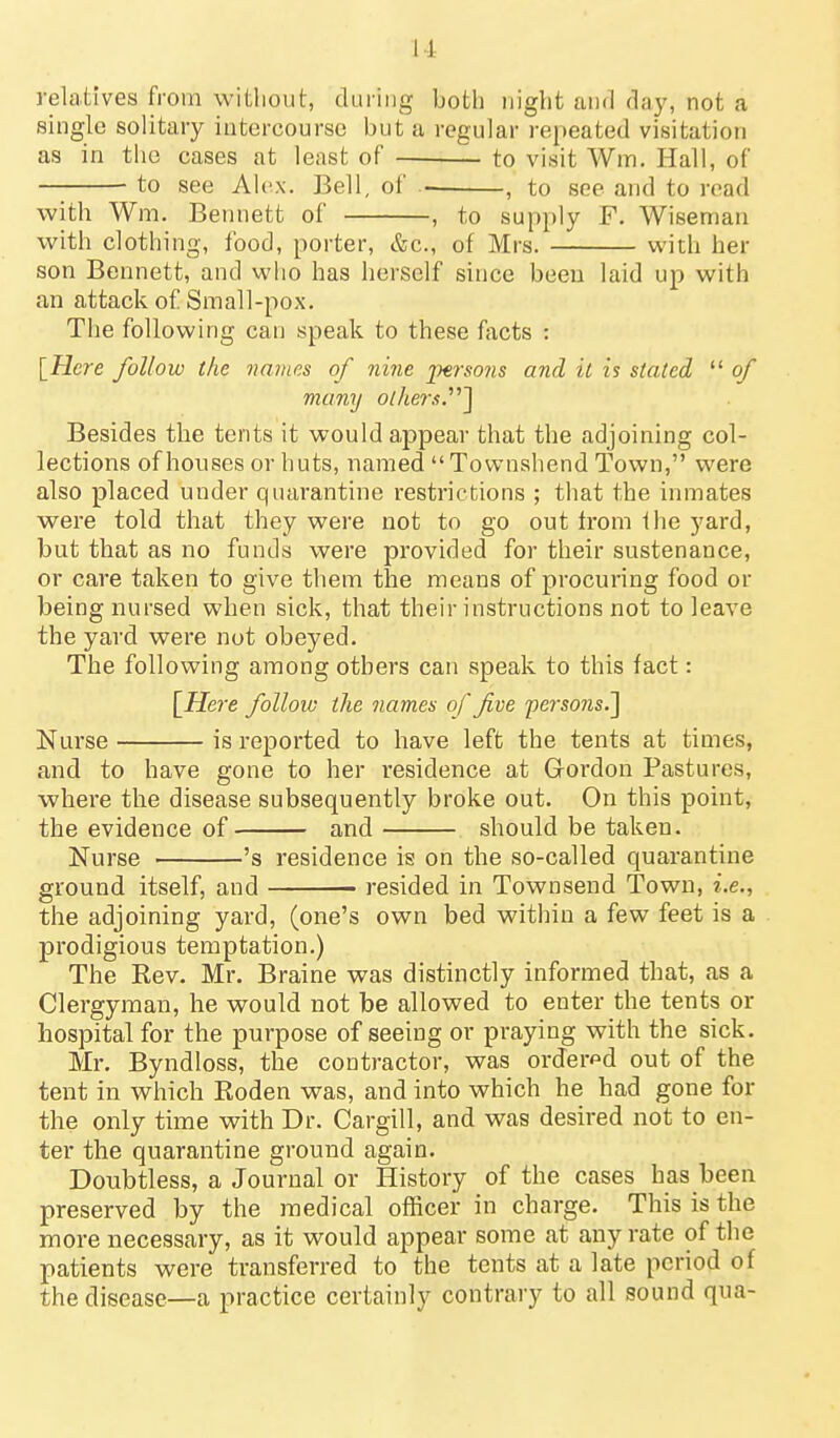 relatives from without, during both night and day, not a single solitary intercourse but a regular repeated visitation as in the cases at least of to visit Wm. Hall, of to see Alex. Bell, of , to see and to read with Wm. Bennett of , to supply F. Wiseman with clothing, food, porter, &c., of Mrs. with her son Bennett, and who has herself since been laid up with an attack of Small-pox. The following can speak to these facts : [Tlcre follow the names of nine 'persons and it is stated  of many o//ier.«.] Besides the tents it would appear that the adjoining col- lections of houses or huts, named  Tovvnshend Town, were also placed under quarantine restrictions ; that the inmates were told that they were not to go out Irom the yard, but that as no funds were provided for their sustenance, or care taken to give them the means of procuring food or being nursed when sick, that their instructions not to leave the yard were nut obeyed. The following among others can speak to this fact: l^Here follow the names of five pe?-so?2s.] Nurse is reported to have left the tents at times, and to have gone to her residence at Gordon Pastures, where the disease subsequently broke out. On this point, the evidence of and should be taken. Nurse 's residence is on the so-called quarantine ground itself, and resided in Townsend Town, i.e., the adjoining yard, (one's own bed within a few feet is a prodigious temptation.) The Rev. Mr. Braine was distinctly informed that, as a Clergyman, he would not be allowed to enter the tents or hospital for the purpose of seeing or praying with the sick. Mr. Byndloss, the contractor, was ordered out of the tent in which Roden was, and into which he had gone for the only time with Dr. Cargill, and was desired not to en- ter the quarantine ground again. Doubtless, a Journal or History of the cases has been preserved by the medical officer in charge. This is the more necessary, as it would appear some at any rate of the patients were transferred to the tents at a late period of the disease—a practice certainly contrary to all sound qua-