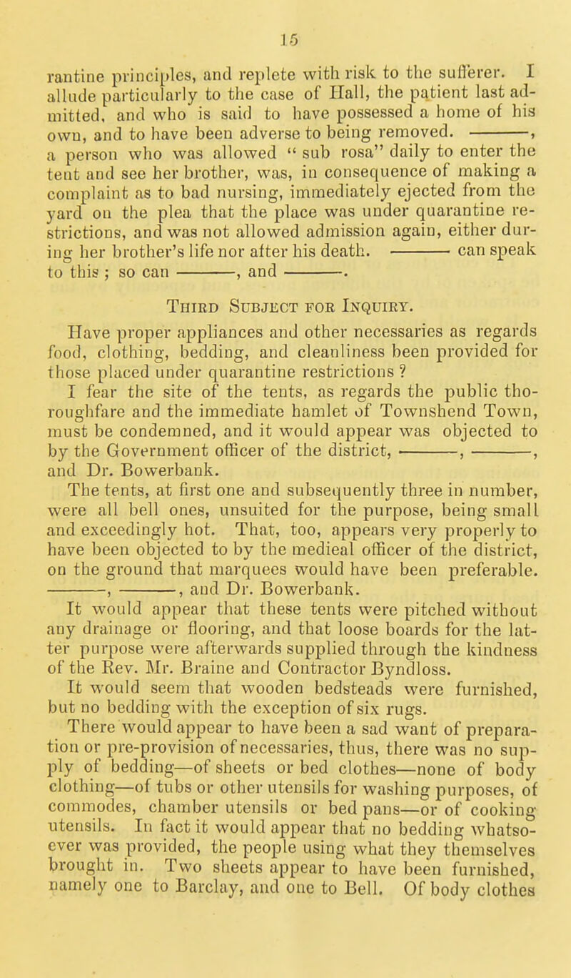 16 ran tine principles, and replete with risk to the suflerer. I allude particularly to the case of Hall, the patient last ad- mitted, and who is said to have possessed a home of his own, and to have been adverse to being removed. , a person who was allowed  sub rosa daily to enter the tent and see her brother, was, in consequence of making a complaint as to bad nursing, immediately ejected from the yard on the plea that the place was under quarantine re- strictions, and was not allowed admission again, either dur- ing her brother's life nor after his death. can speak to this; so can , and . Third Subject for Inquiry. Have proper appliances and other necessaries as regards food, clothing, bedding, and cleanliness been provided for those placed under quarantine restrictions ? I fear the site of the tents, as regards the public tho- roughfare and the immediate hamlet of Townshend Town, must be condemned, and it would appear was objected to by the Government officer of the district, , , and Dr. Bowerbank. The tents, at first one and subsequently three in number, were all bell ones, unsuited for the purpose, being small and exceedingly hot. That, too, appears very properly to have been objected to by the medieal officer of the district, on the ground that marquees would have been preferable. , , and Dr. Bowerbank. It would appear that these tents were pitched without any drainage or flooring, and that loose boards for the lat- ter purpose were afterwards supplied through the kindness of the Rev. Mr. Braine and Contractor Byndloss. It would seem that wooden bedsteads were furnished, but no bedding with the exception of six rugs. There would appear to have been a sad want of prepara- tion or pre-provision of necessaries, thus, there was no sup- ply of bedding—of sheets or bed clothes—none of body clothing—of tubs or other utensils for washing purposes, of commodes, chamber utensils or bed pans—or of cooking utensils. In fact it would appear that no bedding whatso- ever was provided, the people using what they themselves brought in. Two sheets appear to have been furnished, namely one to Barclay, and one to Bell. Of body clothes