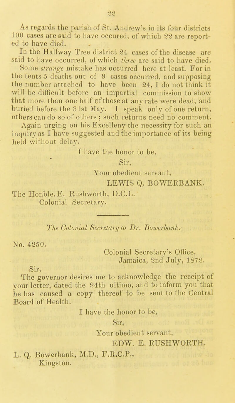 As regards the parish of St. Aiidrow's iu its four districts J 00 cases are said to have occured, of which 22 are report- ed to have died. In the Halfway Tree district 24 cases of the disease are said to have occurred, of which three are said to have died. Some strange mistake has occurred here at least. For in the tents o deaths out of 9 cases occurred, and supposing tlie number attached to have been 24, I do not tliink it will be difficult before an impartial commission to show that more than one half of those at any rate were dead, and buried before the 31 st May. I speak only of one return, others can do so of others ; such returns need no comment. Again urging on his Excelleny the necessity for such an inquiry as I have suggested and the importance of its being held without delay. I have the honor to be, Sir, Your obedient servant, LEWIS Q. BOWERBANK. TbeHonble.E. Rushworth, D.C.L. Colonial Secretary. 7Vie CoLonial Secretary to Dr. Bowerbankt No. 4250. Colonial Secretary's Office, Jamaica, 2nd July, 1872. Sir, The governor desires me to acknowledge the receipt of your letter, dated the 24th ultimo, and to inform you that he has caused a copy thereof to be sent to the Central Board of Health. I have the honor to be, Sir, Your obedient servant, EDW. E. RUSHWORTH. L. Q. Bowerbank, M.D., F.R.C.P., Kingston.