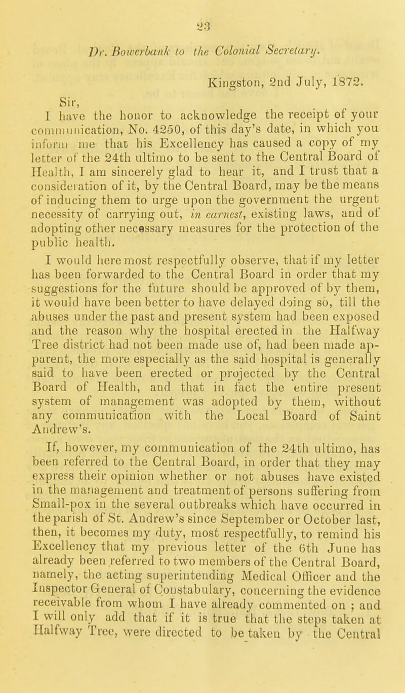 Kingston, 2nd July, 1872. Sir, 1 liavc the honor to acknowledge the receipt of your coninmiiication, No. 4250, of this day's date, in which you inform nie that his Excellency has caused a copy of my letter of the 24th ultimo to be sent to the Central Board of Health, I am sincerely glad to hear it, and I trust that a consideration of it, by the Central Board, may be the means of inducing them to urge upon the government the urgent necessity of carrying out, in earnest, existing laws, and of adopting other necessary measures for the protection of the public health. I would here most respectfully observe, that if my letter has been forwarded to the Central Board in order that my suggestions for the future should be approved of by them, it would have been better to have delayed doing so, till the abuses under the past and present system had been exposed and the reason why the hospital erected in the Halfway Tree district had not been made use of, had been made ap- pai'ent, the more especially as the said hospital is generally said to have been erected or projected by the Central Board of Health, and that in fact the entire present system of management was adopted by them, without any communication with the Local Board of Saint Andrew's. If, however, my communication of the 24th ultimo, has been referred to the Central Board, in order that they may express their opinion whether or not abuses have existed in the management and treatment of persons suffering from Small-pox in the several outbreaks which have occurred in the parish of St, Andrew's since September or October last, then, it becomes my duty, most respectfully, to remind his Excellency that my previous letter of the 6th June has already been referred to two members of the Central Board, namely, the acting superintending Medical Officer and the Inspector General of Constabulary, concerning the evidence receivable from whom I have already commented on ; and I will only add that if it is true that the steps taken at Halfway Tree, were directed to be taken by the Central