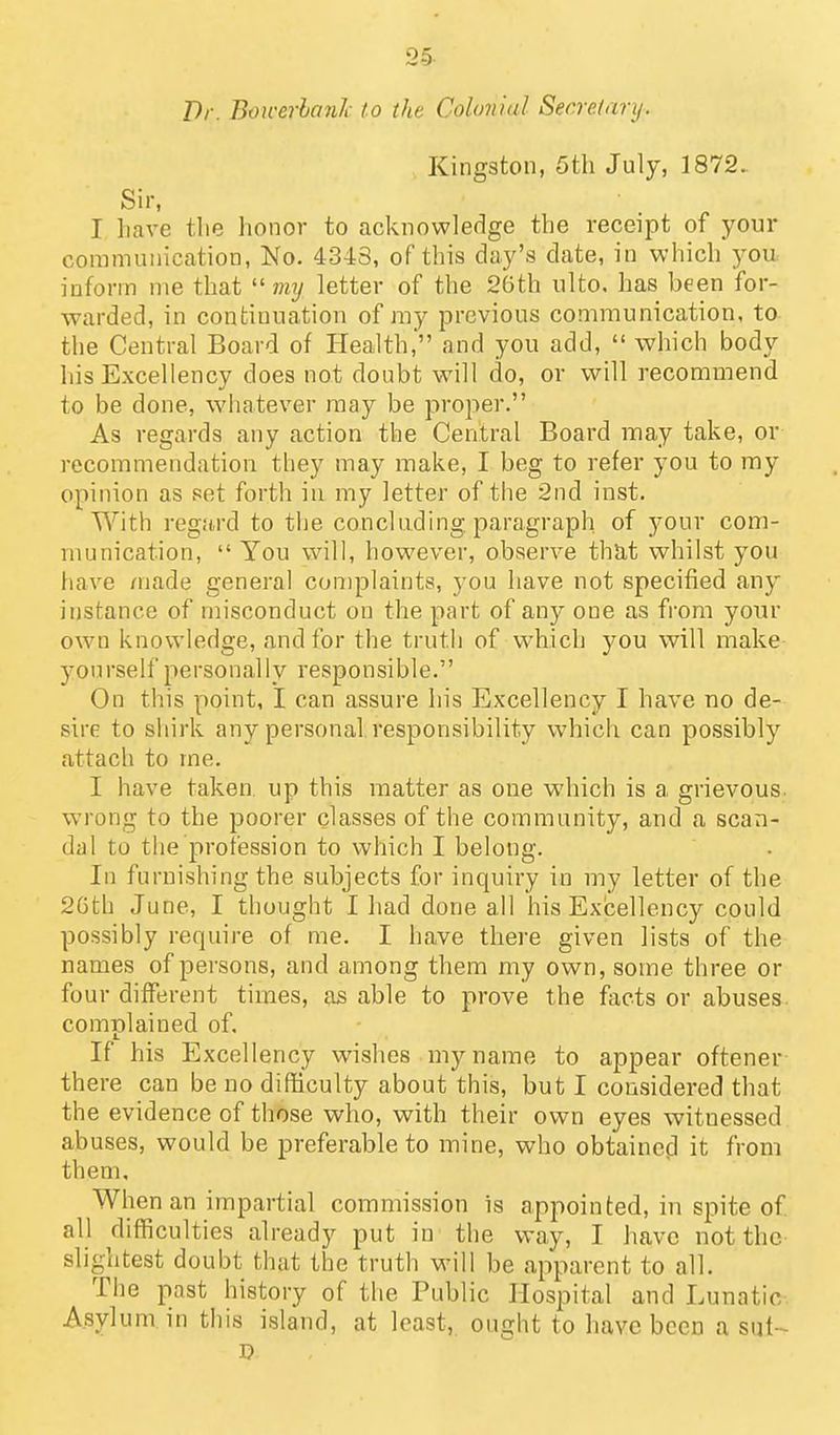 Kingston, 5th July, 1872. Sir, I have the honor to acknowledge the receipt of your communication. No. 4343, of this clay's date, in which you inform me that  mtj letter of the 2Gth ulto. has been for- warded, in continuation of ray previous communication, to the Central Board of Health, and you add,  which body his Excellency does not doubt will do, or will recommend to be done, whatever may be proper. As regards any action the Central Board may take, or recommendation they may make, I beg to refer you to my opinion as set forth in my letter of the 2nd inst. With regard to the concluding, paragraph of your com- munication,  You will, however, observe that whilst you have made general complaints, you have not specified any instance of misconduct on the part of any one as from your own knowledge, and for the truth of w^hich you will make yourself personally responsible. On this point, I can assure his Excellency I have no de- sire to shirk any personal responsibility which can possibly attach to me. I have taken, up this matter as one which is a grievous, wrong to the poorer classes of the community, and a scan- dal to the profession to which I belong. In furnishing the subjects for inquiry in my letter of the 2Gth June, I thought I had done all his Excellency could possibly require of me. I have there given lists of the names of persons, and among them my own, some three or four different times, as able to prove the facts or abuses complained of. If his Excellency wishes my name to appear oftener there can be no difficulty about this, but I considered that the evidence of those who, with their own eyes witnessed abuses, would be preferable to mine, who obtainefl it from them. When an impartial commission is appointed, in spite of all difficulties already put in the way, I have not the- slightest doubt that the truth will be apparent to all. The past history of the Public Hospital and Lunatic-. Asylum in this island, at least, ought to have been a sut~ D