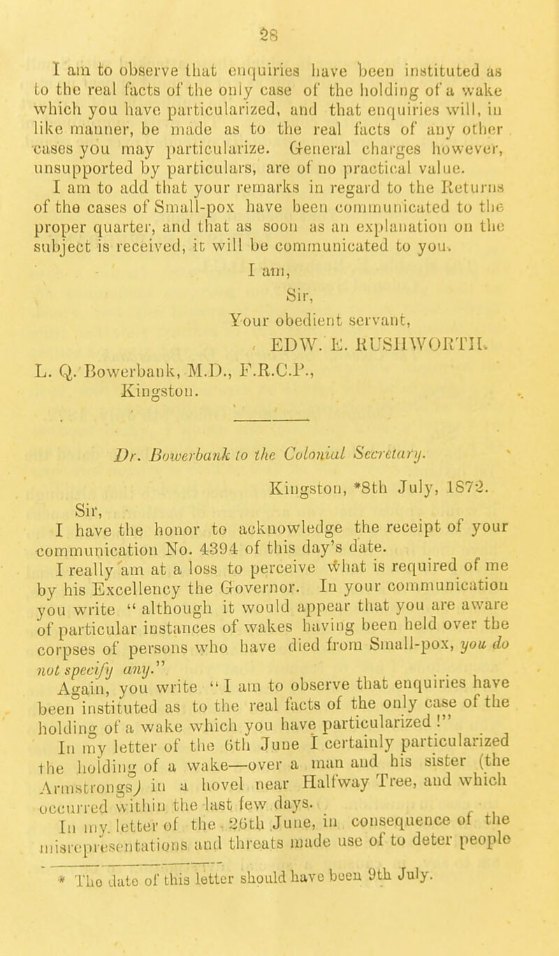 $8 I am to observe that enquiries have been instituted as to the real facts of the only case of the liolding of a wake which you have particularized, and that enquiries wilt, in like manner, be made as to the real facts of any other cases you may particularize. G-eneral charges however, unsupported by particulars, are of no practical value. I am to add that your remarks in regard to the Returu-s of the cases of Small-pox have been conununicated to the proper quarter, and that as soon as an explanation on the subject is received, it will be communicated to you. I am. Sir, Your obedient servant, EDW. K. KUSnWORTIl. L. Q. Bowerbank, M.D., F.R.C.P., Kingston. Dr. Boiverbank to the Colonial Secretary. Kingston, *8th July, 1872. Sir, I have the honor to acknowledge the receipt of your communication No. 4394 of this day's date. I really am at a loss to perceive v^hat is required of me by his Excellency the Governor. In your conimuuicatiou you write  although it would appear that you are aware of particular instances of wakes having been held over the corpses of persons who have died from Sinall-pox, yow do not specify any.^\ . . A<^ain, you write  I am to observe that enquiries have been°instituted as to the real fticts of the only case of the holdin'>- of a wake which you have particularized ! In iny letter of the Gth June 1 certainly particularized the liolding of a wake—over a man and his sister (the Armstrongs; in a hovel near Halfway Tree, and which occurred within the last few days. In my letter of the - 2Gth June, m consequence of tlie nnsrepresentations aad threats made use of to deter people * The date of this letter should have boeu 9th July.