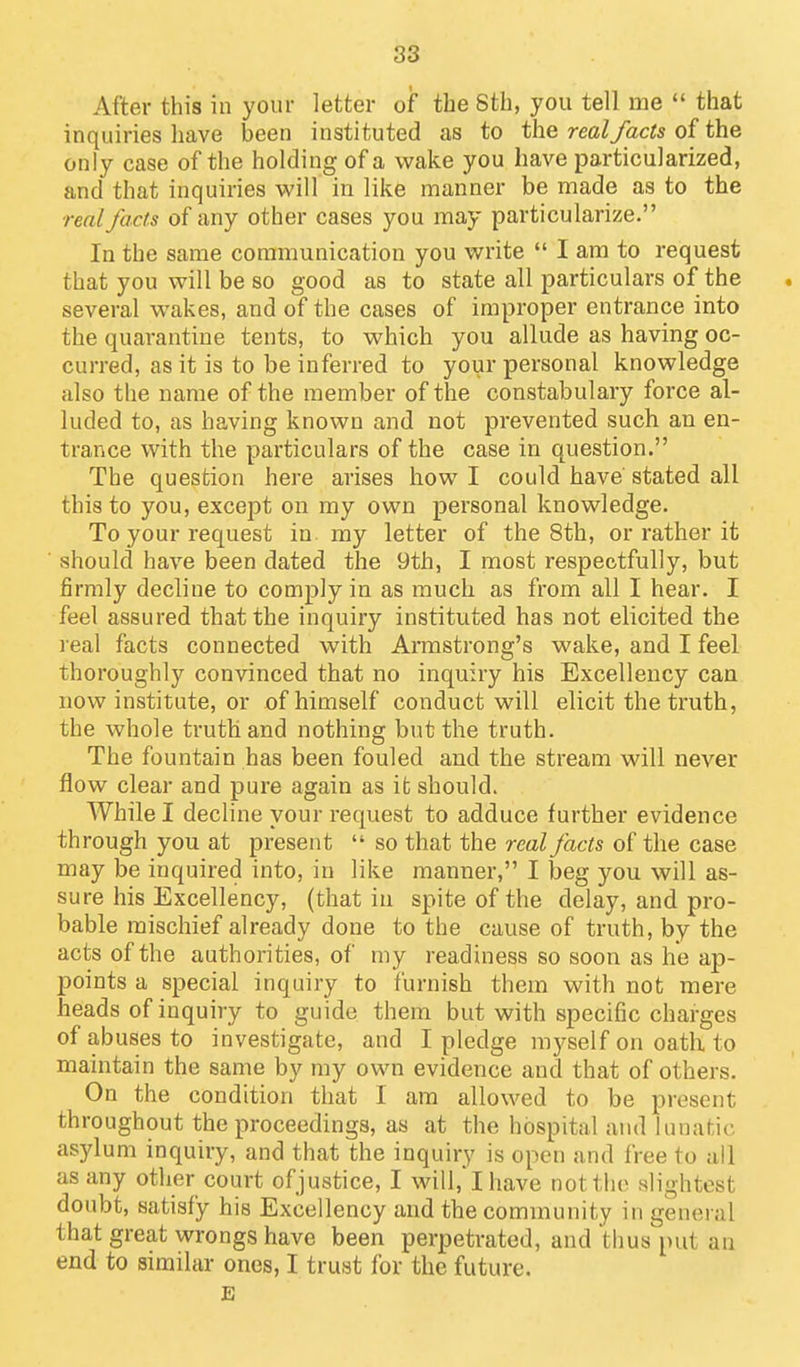 After this in your letter of the Sth, you tell me  that inquiries liave been instituted as to the real facts of the only case of the holding of a wake you have particularized, and that inquiries will in like manner be made as to the realJacts of any other cases you may particularize. In the same communication you write  I am to request that you will be so good as to state all particulars of the several wakes, and of the cases of improper entrance into the quarantine tents, to which you allude as having oc- curred, as it is to be inferred to your personal knowledge also the name of the member of the constabulary force al- luded to, as having known and not prevented such an en- trance with the particulars of the case in question. The question here arises how I could have stated all this to you, except on my own personal knowledge. To your request in my letter of the Sth, or rather it should have been dated the 9th, I most respectfully, but firmly decline to comply in as much as from all I hear. I feel assured that the inquiry instituted has not elicited the real facts connected with Annstrong's wake, and I feel thoroughly convinced that no inquiry his Excellency can now institute, or of himself conduct will elicit the truth, the whole truth and nothing but the truth. The fountain has been fouled and the stream will never flow clear and pure again as it should. While I decline your request to adduce further evidence through you at present  so that the real facts of the case may be inquired into, in like manner, I beg you will as- sure his Excellency, (that in spite of the delay, and pro- bable mischief already done to the cause of truth, by the acts of the authorities, of my readiness so soon as he ap- points a special inquiry to furnish them with not mere heads of inquiry to guide them but with specific charges of abuses to investigate, and I pledge m)^self on oath to maintain the same by my own evidence and that of others. On the condition that I am allowed to be present throughout the proceedings, as at the hospital and lunatic asylum inquiry, and that the inquiry is open and free to all as any other court ofjustice, I will, I have not the slightest doubt, satisfy his Excellency and the community in general that great wrongs have been perpetrated, and thus put an end to similar ones, I trust for the future. E