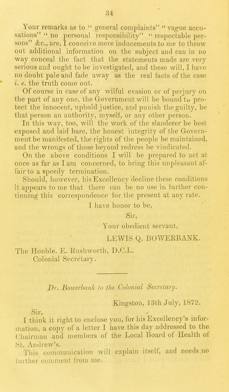 Your remarks as to  general complaints vao-ue accu- sations  no personal responsibility respectable per- sons &c., are, I conceive mere inducements to me to throw out additional information on the subject and can in no way conceal the fact that the statements made are very serious and ought to be investigated, and these will, I have no doubt pale and fade away as the real facts of the case i. e. the truth come out. Of course in case of any wilful evasion or of perjury on the part of any one, the Government will be bound ti^y pro- tect the innocent, uphold justice, and punish the guilty, be that person an authority, myself, or any other person. In this way, too, will the work of the slanderer be best exposed and laid bare, the honest integrity of the Govern- ment be manifested, the rights of the people be maintained, and the wrongs of those beyond redress be vindicated. On the above conditions I will be prepared to act at once as far as I am concerned, to bring this unpleasant af- fair to a speedy termination. Should, however, his Excellency decline these conditions it appears to me that there can be no use in further con- tinuing this correspondence for the present at any rate. I have honor to be, Sir, Your obedient servant, LEWIS Q. BOWERBANK. The Honble. E. Rushworth, D.C.L. Colonial Secretary. Dr. Bowerbank to the Colonial Secretary. Kingston, 13th July, 1S72. Sir, I think it right to enclose you, for his Excellency's infor- mation, a copy of a letter I have this day addressed to the Chairman anil members of the Local Board of Health of St. Andrew's. This communication will explain itself, and needs no lui tlier cuuiment iVom me.