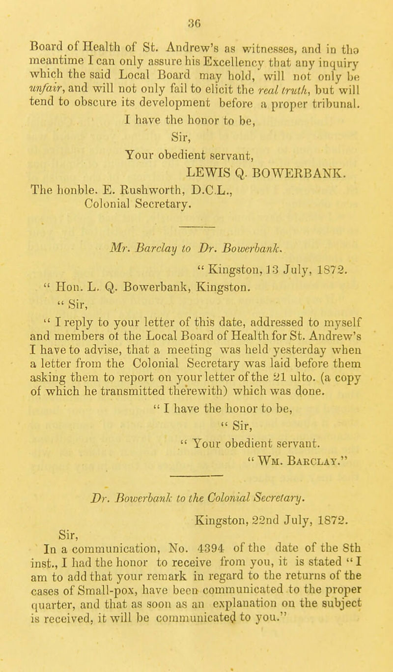 Board of Health of St. Andrew's as witnesses, and in tlio meantime lean only assure his Excellency that any inquiry which the said Local Board may hold, will not only be unfair, and will not only fail to elicit the real iruth, but will tend to obscure its development before a proper tribunal. I have the honor to be. Sir, Your obedient servant, LEWIS Q. BOWERBANK. The honble. E. Rushworth, D.C.L., Colonial Secretary. Mr. Barclay to Dr. BowerbanJc.  Kingston, 3 3 July, 1872.  Hon. L. Q. Bowerbank, Kingston.  Sir,  I reply to your letter of this date, addressed to myself and members ot the Local Board of Health for St. Andrew's I have to advise, that a meeting was held yesterday when a letter from the Colonial Secretary was laid before them asking them to report on your letter of the 21 ulto. (a copy of which he transmitted therewith) which was done.  I have the honor to be, «' Sir,  Your obedient servant.  Wm. Barclay. Dr. Bowerba.nJc to the Colonial Secretary. Kingston, 22nd July, 1872. Sir, In a communication, No. 4394 of the date of the 8th inst., I had the honor to receive from you, it is stated  I am to add that your remark in regard to the returns of the cases of Sraall-pox, have been communicated to the proper quarter, and that as soon as an explanation on the subject is received, it will be couimunicate(^ to you.