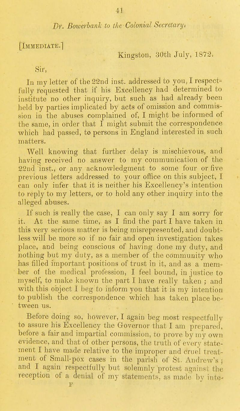 Dr. Botverhank to the Colonial Secretaryt [Immediate.] Kingston, 30th July, 1872. Sir, In my letter of the 22nd iust. addressed to you, I respect- fully requested that if his Excellency had determined to institute no other inquiry, but such as had already been held by parties implicated by acts of omission and commis- sion in the abuses complained of, I might be informed of the same, in order that I might submit the correspondence which had passed, to persons in England interested in such matters. Well knowing that further delay is mischievous, and having received no answer to my communication of the 22ud inst.j or any acknowledgment to some four or five previous letters addressed to your office on this subject, I can only infer that it is neither his Excellency's intention to reply to my letters, or to hold any other inquiry into the alleged abuses. If such is really the case, I can only say I am sorry for it. At the same time, as I find the part I have taken in this very serious matter is being misrepresented, and doubt- less will be more so if no fair and open investigation takes place, and being conscious of having done my duty, and nothing but my duty, as a member of the community who has filled important positions of trust in it, and as a mem- ber of the medical profession, I feel bound, in justice to myself, to make known the part I have really taken ; and with this object I beg to inform you that it is my intention to publish the correspondence which has taken place be- tween us. Before doing so, however, I again beg most respectfully to assure his Excellency the Governor that I am prepared, before a fair and impartial commission, to prove by my own evidence, and that of other persons, the truth of every state- ment I have made relative to the improper and cruel treat- ment of Small-pox cases in the parish of St. Andrew's } and I again respectfully but solemnly protest against the reception of a denial of my statements, as made by into-