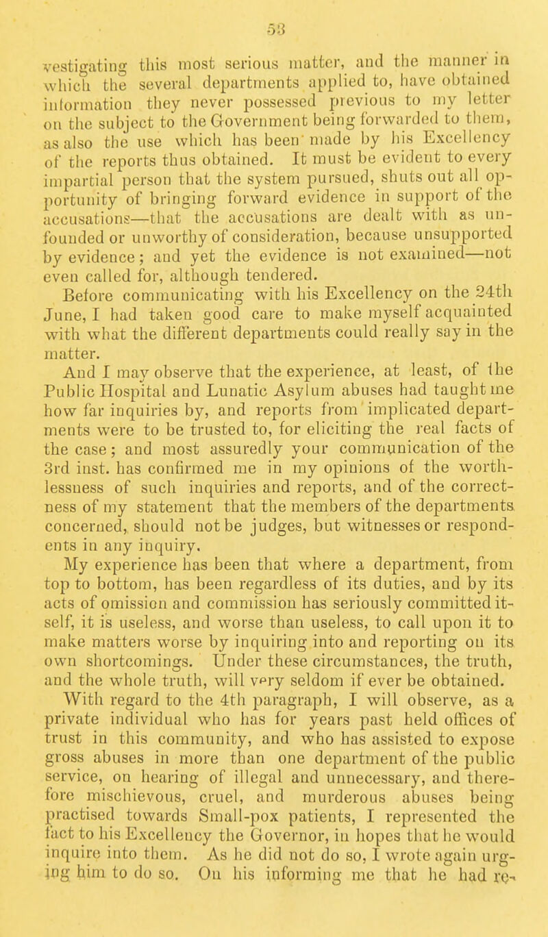 vestigating this most serious matter, and the iiianner in which the several departments applied to, have obtained inlormation they never possessed previous to my letter on the subject to the Government being forwarded to them, as also the use which has been'made by his Excellency of the reports thus obtained. It must be evident to every impartial person that the system pursued, shuts out all op- portunity of bringing forward evidence in support of the accusations—that the accusations are dealt with as un- founded or unworthy of consideration, because unsupported by evidence; and yet the evidence is not examined—not even called for, although tendered. Before communicating with his Excellency on the 24th June, I had taken good care to make myself acquainted with what the different departments could really say in the matter. And I may observe that the experience, at least, of ihe Public Hospital and Lunatic Asylum abuses had taught me how far inquiries by, and reports from'implicated depart- ments were to be trusted to, for eliciting the real facts of the case; and most assuredly your communication of the 3rd inst. has confirmed me in my opinions of the worth- lessuess of such inquiries and reports, and of the correct- ness of my statement that the members of the departments concerned, should not be judges, but witnesses or respond- ents in any inquiry. My experience has been that where a department, from top to bottom, has been regardless of its duties, and by its acts of omission and commission has seriously committed it- self, it is useless, and worse than useless, to call upon it to make matters worse by inquiring into and reporting on its own shortcomings. Under these circumstances, the truth, and the whole truth, will v^ry seldom if ever be obtained. With regard to the 4th paragraph, I will observe, as a private individual who has for years past held offices of trust in this community, and who has assisted to expose gross abuses in more than one department of the public service, on hearing of illegal and unnecessary, and there- fore mischievous, cruel, and murderous abuses being- practised towards Small-pox patients, I represented the fact to his Excellency the Governor, in hopes that he would inquire into them. As he did not do so, I wrote again urg- ing him to do so. Ou his informing me that he had re-