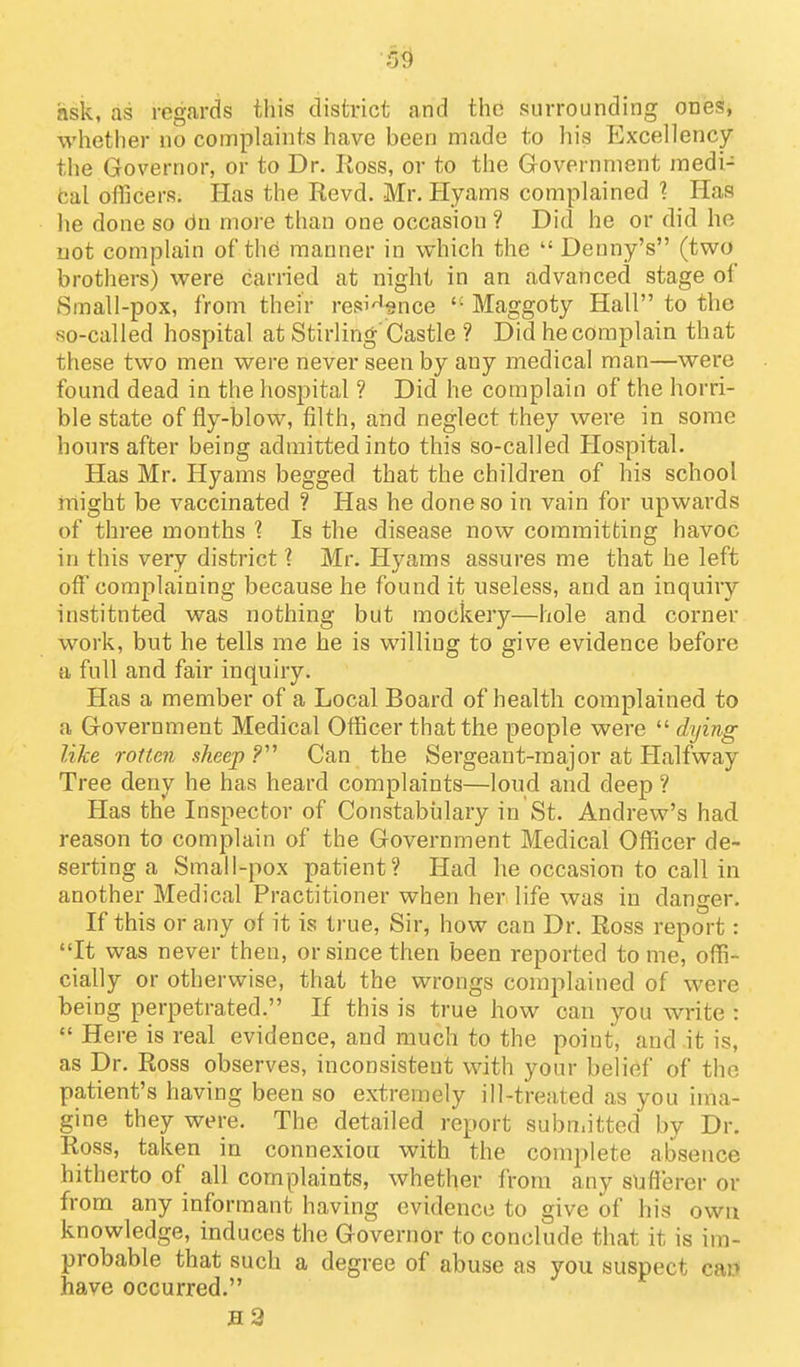 5^ ask, as regards this district and the surrounding ones, whether no complaints have been made to his Excellency the Governor, or to Dr. Ross, or to the Government medi- fcal oflicers. Has the Revd. Mr. Hyams complained 1 Has lie done so 6n more than one occasion ? Did he or did he not complain of the manner in which the  Denny's (two brothers) were carried at night in an advanced stage of Small-pox, from their res^'^snce '■ Maggoty Hall to the so-called hospital at Stirling'Castle ? Did he complain that these two men were never seen by any medical man—were found dead in the hospital ? Did he complain of the horri- ble state of fly-blow, filth, and neglect they were in some hours after being admitted into this so-called Hospital. Has Mr. Hyams begged that the children of his school might be vaccinated ? Has he done so in vain for upwards of three months ? Is the disease now committing havoc in this very district ? Mr. Hyams assures me that he left off complaining because he found it useless, and an inquiry instituted was nothing but mockery—hole and corner work, but he tells me he is willing to give evidence before a full and fair inquiry. Has a member of a Local Board of health complained to a Government Medical Officer that the people were  dying like rotten sheep .? Can the Sergeant-major at Halfway Tree deny he has heard complaints—loud and deep ? Has the Inspector of Constabtilary in St. Andrew's had reason to complain of the Government Medical Officer de- serting a Small-pox patient? Had he occasion to call in another Medical Practitioner when her life was in danger. If this or any of it is true, Sir, how can Dr. Ross report: It was never then, or since then been reported to me, offi- cially or otherwise, that the wrongs complained of were being perpetrated. If this is true how can you write :  Here is real evidence, and much to the point, and it is, as Dr. Ross observes, inconsistent with your belief of the patient's having been so extremely ill-treated as you ima- gine they were. The detailed report subn.itted by Dr. Ross, taken in connexion with the complete absence hitherto of all complaints, whether from any sufferer or from any informant having evidence to give of his own knowledge, induces the Governor to conclude that it is im- probable that such a degree of abuse as you suspect ca» have occurred. h2