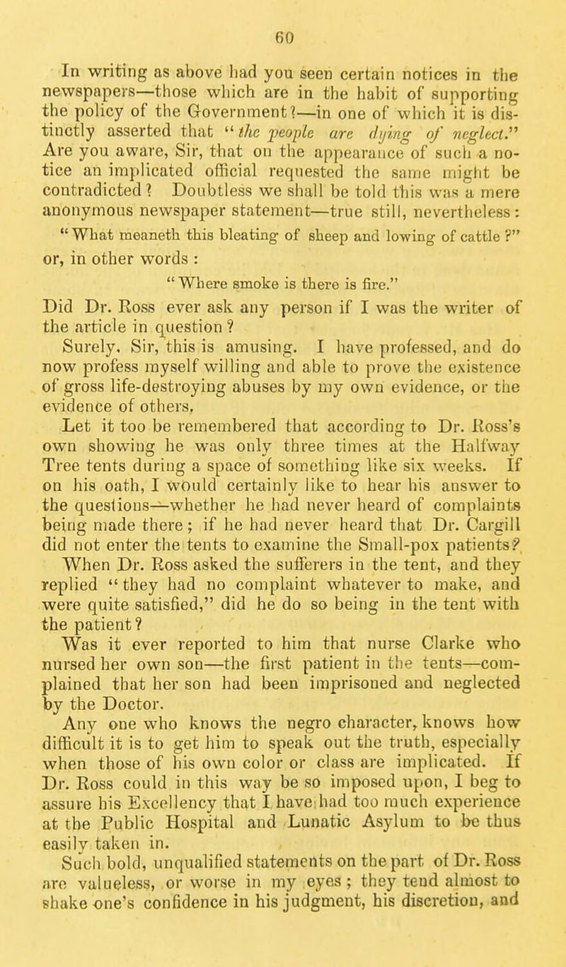 In writing as above had you seen certain notices in the newspapers—those which are in the habit of supporting the policy of the Government ■?—in one of which it is dis- tinctly asserted that  the ^jeople are dying of neglect:' Are you aware, Sir, that on the appearance of such a no- tice an implicated official requested the same might be contradicted i. Doubtless we shall be told this was a mere anonymous newspaper statement—true still, nevertheless:  What meaneth this bleating of sheep and lowing of cattle ? or, in other words : Where smoke is there is fire. Did Dr. Ross ever ask any person if I was the writer of the article in question ? Surely. Sir, this is amusing. I have professed, and do now profess myself willing and able to prove the existence of gross life-destroying abuses by my own evidence, or the evidence of others. Let it too be remembered that according to Dr. Ross's own showing he was only three times at the Halfway Tree tents during a space of something like six weeks. If on his oath, I would certainly like to hear his answer to the quesiious—whether he had never heard of complaints being made there; if he had never heard that Dr. Cargill did not enter the tents to examine the Small-pox patients? When Dr. Ross asked the sufferers in the tent, and they replied  they had no complaint whatever to make, and were quite satisfied, did he do so being in the tent with the patient? Was it ever reported to him that nurse Clarke who nursed her own son—the first patient in the tents—com- plained that her son had been imprisoned and neglected by the Doctor. Any one who knows the negro character, knows how difficult it is to get him to speak out the truth, especially when those of his own color or class are implicated. If Dr. Ross could in this way be so imposed upon, I beg to assure his Excellency that I have;had too much experience at the Public Hospital and Lunatic Asylum to be thus easily taken in. Such bold, unqualified statements on the part of Dr. Ross are valueless, or worse in my eyes; they tend almost to shake one's confidence in his judgment, his discretion, and