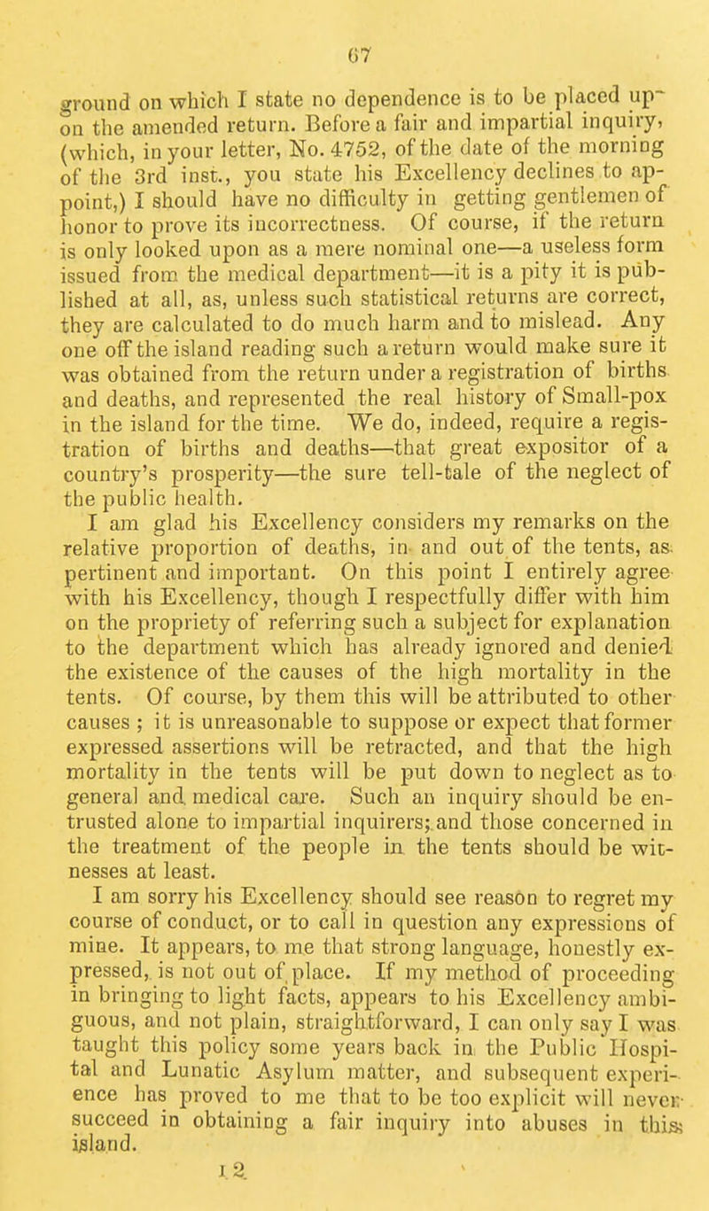 07 ground on which I state no dependence is to be placed up- on the amended return. Before a fair and impartial inquiry, (which, in your letter, No. 4752, of the date of the morning of the 3rd inst, you state his Excellency declines to ap- point,) I should have no difficulty in getting gentlemen of honor to prove its incorrectness. Of course, if the retura is only looked upon as a mere nominal one—a useless form issued from the medical department—it is a pity it is pub- lished at all, as, unless such statistical returns are correct, they are calculated to do much harm and to mislead. Any one off the island reading such a return would make sure it was obtained from the return under a registration of births and deaths, and represented the real history of Small-pox in the island for the time. We do, indeed, require a regis- tration of births and deaths—that great expositor of a country's prosperity—the sure tell-tale of the neglect of the public health. I am glad his Excellency considers my remarks on the relative proportion of deaths, in- and out of the tents, as. pertinent and important. On this point I entirely agree with his Excellency, though I respectfully differ with him on the propriety of referring such a subject for explanation to the department which has already ignored and denie'l the existence of the causes of the high mortality in the tents. Of course, by them this will be attributed to other causes ; it is unreasonable to suppose or expect that former expressed assertions will be retracted, and that the high mortality in the tents will be put down to neglect as to general and. medical caa'e. Such an inquiry should be en- trusted alone to impartial inquirers;,and those concerned in the treatment of the people in the tents should be wit- nesses at least. I am sorry his Excellency should see reason to regret my course of conduct, or to call in question any expressions of mine. It appears, to me that strong language, honestly ex- pressed,, is not out of place. If my method of proceeding in bringing to light facts, appears to his Excellency ambi- guous, and not plain, straightforward, I can only say I was taught this policy some years back in: the Public Hospi- tal and Lunatic Asylum matter, and subsequent experi- ence has proved to me that to be too explicit will never- succeed in obtaining a fair inquiry into abuses in thia island.