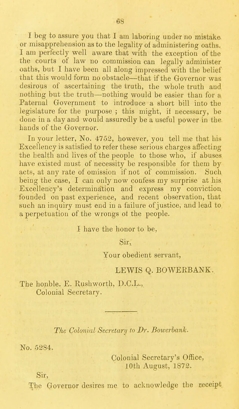I beg to assure you that I am laboring under no mistake, or misapprehension as to the legality of administering oaths, I am perfectly well aware that with the exception of the the courts of law no commission can legally administer oaths, but I have been all along impressed with the belief that this would form no obstacle—that if the Governor was desirous of ascertaining the truth, the whole truth and. nothing but the truth—nothing would be easier than for a Paternal Government to introduce a short bill into the legislature for the purpose ; this might, it necessary, be done in a day and would assuredly be a useful power in the. hands of the Governor. In your letter. No. 4752, however, you tell me that his Excellency is satisfied to refer these serious charges affecting the health and lives of the people to those who, if abuses have existed must of necessity be responsible for them by acts, at any rate of omission if not of commission. Such being the case, I can only now confess my surprise at his Excellency's determination and express my conviction founded on past experience, and recent observation, that such an inquiry must end in a failure of justice, and lead to a perpetuation of the wrongs ot the people. I have the honor to be, 3ir,, Your obedient servant, LEWIS Q. BOWERBANK. The honble. E. Kushworth, D.C.L., Colonial Secretary. The Colonial Secretary to Dr. Bowerhank. No. 5284. Colonial Secretary's Office, 10th August, 1872. Sir, The Governor desires me to acknowledge the receipt