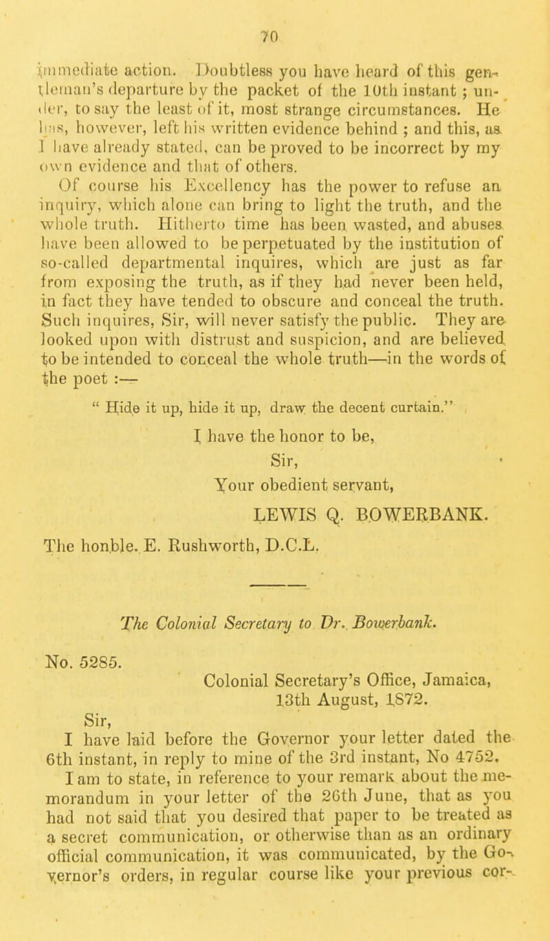 ijtumediate action. Doubtless you have heard of this gen-^ Neman's departure by the packet of the 10th instant; un- der, to say the least of it, most strange circumstances. He li;is, however, left liis written evidence behind ; and this, as. ] have ah'eady stated, can be proved to be incorrect by my own evidence and that of others. Of course his Excellency has the power to refuse an inquiry, which alone can bring to light the truth, and the whole truth. Hitherto time has been wasted, and abuses have been allowed to be perpetuated by the institution of so-called departmental inquires, which are just as far from exposing the truth, as if they had never been held, in fact they have tended to obscure and conceal the truth. Such inquires, Sir, will never satisfy the public. They are looked upon with distrust and suspicion, and are believed, ^0 be intended to conceal the whole truth—in the words oi \he poet :—  Hide it up, hide it up, draw; the decent curtain. X have the honor to be, Sir, Your obedient servant, LEWIS Q. B.OWERBANK. The honble. E. Rushworth, D.C.L, The Colonial Secretary to Dr.. Boioerbanh No. 5285. Colonial Secretary's Office, Jamaica, 13th August, 1S72. Sir, I have la,id before the Governor your letter dated the 6th instant, in reply to mine of the 3rd instant. No 4752. lam to state, in reference to your remark about the me- morandum in your letter of the 2Gth June, that as you had not said that you desired that paper to be treated as a secret communication, or otherwise than as an ordinary official communication, it was communicated, by the Go^ yernor's orders, in regular course like your previous cor--