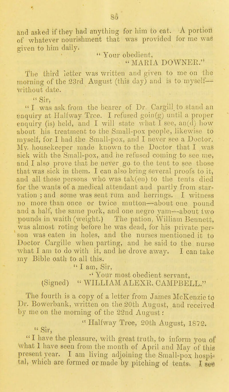 and asked if they Imd anything for him to eat. A portioti of whatever nourishment that was provided for me was given to him daily.  Your obedient,  MARIA DOWNER. 'The third letter was written and given to me on the morning of the 23rd August (this day) and is to myself— without date. Sir,  I was ask from the bearer of Dr. Cargill to stand an enquiry at HaUway Tree. I refused goin(g) until a proper enquiry (is) held, and I will state what I see, an((l) how about his treatment to the Small-pox people, likewise to myself, for I had the Small-pox, and I never see a Doctor, My. housekeeper made known to the Doctor that I was sick with the Small-pox, and he refusad coming to see me, and, I also prove tb.at he never go to the tent to see those that was sick in them. I can also bring several proofs to it, and all those persons who was tak(eu) to the tents died for the wants of a medical attendant and partly from star- vation ; and some was sent rum and herrings. I witness no more than once or twice mutton—^about one pound and a half, the same pork, and one negro yam—about two pounds in waith (weight.) The pation, William Bennett, was almost roting before he was dead, for his private per- ' son was eaten in holes, and the nurses mentioned it to Doctor Cargille when parting, and he said to the nurse what I am to do with it, and he drove away. I can take my Bible oath to all this.  I am, Sir, Your most obedient servant, (Signed)  WILLIAM ALEXR. CAMPBELL. The fourth is a copy of a letter from Jaines McKenzie to Dr. Bowerbank, w^ritten on the 20th August, and received by me on the morning of the 22nd August:  Halfway Tree, 20th August, 1S72. Sir, I have the pleasure, with great truth, to inform you of* what 1 have seen from the month of April and May of this present year. I am living adjoining the Small-pox hospi- tal, which are formed or made by pitching of tentsv I se'^