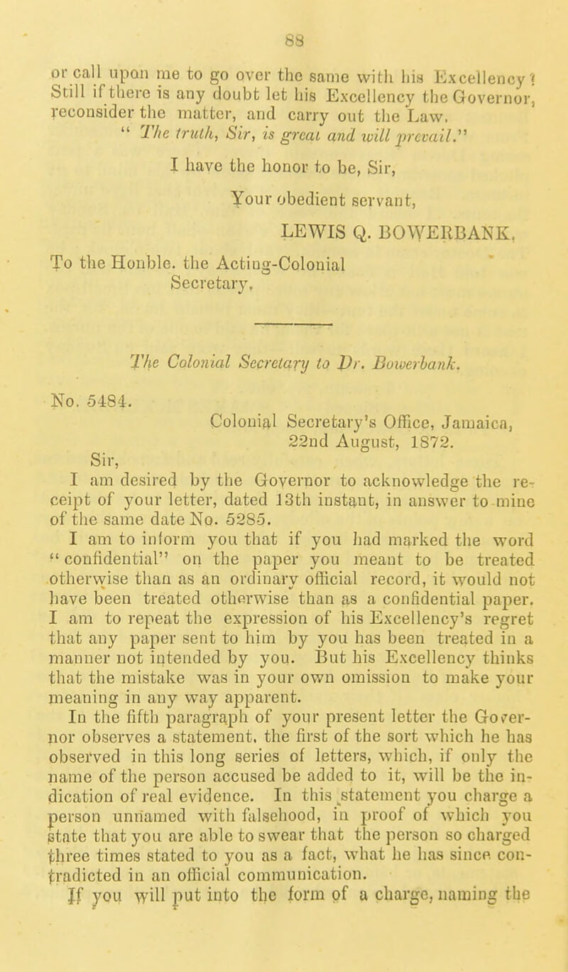 or call upon me to go over the same with his Excellency? Still if there is any doubt let his Excellency the Governor, reconsider the matter, and carry out the Law.  The muk, Sir, is great and will prevail:' I have the honor to be, Sir, Your obedient servant, LEWIS Q. BOWERBANK, To the Honble. the Acting-Colonial Secretary, The Colonial Secretary to I)r. Bowerhank. No, 5484. Colonial Secretary's Office, Jamaica, 22ud August, 1872. Sir, I am desired by the Governor to acknowledge the re- ceipt of your letter, dated 13th instant, in answer to mine of the same date No. 5285. I am to inform you that if you Jiad marked the word ^' confidential on the paper you meant to be treated othervyise than as an ordinary official record, it would not have been treated otherwise than as a confidential paper. I am to repeat the expression of his Excellency's regret that any paper sent to him by you has been treated in a manner not intended by you. But his Excellency thinks that the mistake was in your own omission to make your meaning in any way apparent. In the fifth paragraph of your present letter the Gov'er- nor observes a statement, the first of the sort which he has observed in this long series of letters, which, if only the name of the person accused be added to it, will be the in- dication of real evidence. In this statement you charge a person unnamed with falsehood, in proof of which you state that you are able to swear that the person so charged three times stated to you as a fact, what he has since con- tradicted in an official communication. Jf you will put into the form of a charge, naming the