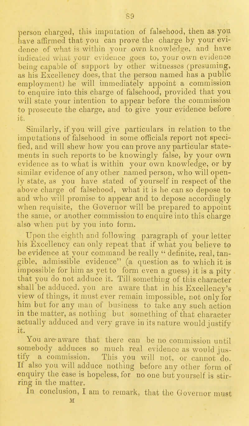 S9 person charged, this imputation of falsehood, then as you have affirmed that you can prove the charge by your evi- dence of what is within your own knowledge, and have indicated whac your evidence goes to, your own evidence being capable of support by other witnesses (presuming, as his Excellency does, that the person named has a public employment) he will immediately appoint a commission to enquire into this charge of falsehood, provided that you will state your intention to appear before the commission to prosecute the charge, and to give your evidence before it. Similarly, if you will give particulars in relation to the imputations of falsehood in some officials report not speci- fied, and will shew how you can prove any particular state- ments in such reports to be knowingly false, by your own evidence as to what is within your own knowledge, or by similar evidence of any other named person, who will open- ly state, as you have stated of yourself in respect of the above charge of falsehood, what it is he can so depose to and who will promise to appear and to depose accordingly when requisite, the Governor will be prepared to appoint the same, or another commission to enquire into this charge also when put by you into form. Upon the eighth and following paragraph of your letter his Excellency can only repeat that if what you believe to be evidence at your command be really  definite, real, tan- gible, admissible evidence (a question as to which it is impossible for him as yet to form even a guess) it is a pity that you do not adduce it. Till something of this character shall be adduced, you are aware that in his Excellency's view of things, it must ever remain impossible, not only for him but for any man of business to take any such action in the matter, as nothing but something of that character actually adduced and very grave in its nature would iustifv it. You are*aware that there can be no commission until somebody adduces so much real evidence as would jus- tify a commission. This you will not, or cannot do. If also you will adduce nothing before any other form of enquiry the case is hopeless, for no one but yourself is stir- ring in the matter. In conclusion, I am to remark, that the Governor niust M