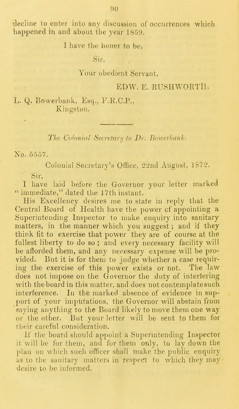 iclecline to enter into any discussion of occuiTences which !iappened in and about the year 1859. J have the honor to bej Sir, Your obedient Servant, EDW. E. RUSHWORTlI-. L. Q. Bowerbank, Esq., F.K.C.P., Kingston. The Cri/.vnidl Secrtttin/ lo Dr. Bowobtnik. No. 5557. Colonial Secretary's Office, 22ndi August, JS72. Sir, I have laid before the Goveiiior yOur letter markedl immediate, dated the 17th instant. His Excellency desires ine to state in reply that the Central Board of Health have the power of appointing a Superintending Inspector to make enquiry into sanitary matters, in the manner which you suggest; and if they think fit to exercise that power they are of course at the fullest liberty to do so ; and every necessary facility will be aflorded them, and any necessary expense will be pro- vided. But it is for them to judge whether a case requir- ing the exercise of this power exists or not. The la\v does not impose on the Governor the duty of interfering with the board in this matter, and does not contemplatesuch interference. In the marked absence of evidence in sup- port of your imputations, the Governor will abstain from saying anything to the Board likely to move them one way or the other. But your letter will be sent to them for rlifiir careful consideration. Jf the board should ap[)oint a Superintending Inspector it will be for them, and for them only, to lay down the plan on which such ofhccr shall make the public enquiry as to the sanitary matters in respect to which they may desire to be informed.