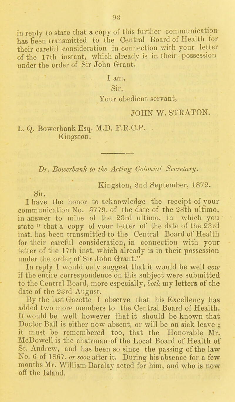 f)3 in reply to state that a copy of this further communication has been transmitted to the Central Board of Health for their careful consideration in connection with your letter of the 17th instant, which already is in their possession under the order of Sir John Grant. I am, Sir, Your obedient servant, JOHN W. STRATON. L. Q. Bowerbank Esq. M.D. F.R C.P. Kingston, Vr. Boiverhank to the Acting Colonial Secretary. Kingston, 2nd September, 1S72. Sir, I have the honor to acknowledge the receipt of your communication No. 5779, of the date of the 28th ultimo, in answer to mine of the 23rd ultimo, in which you state  that a copy of your letter of the date of the 23rd inst. has been transmitted to the Central Board of Health for their careful consideration, in connection with your letter of the 17th inst. which already is in their possession under the order of Sir John Grant. In reply I would only suggest that it would be well now if the entire correspondence on this subject were submitted to the Central Board, more especially, both my letters of the date of the 23rd August. By the last Gazette I observe that his Excellency has added two more members to the Central Board ot Health. It would be well however that it should be known that Doctor Ball is either now absent, or will be on sick leave ; it must be remembered too, that the Honorable Mr. McDowell is the chairman of the Local Board of Health of St. Andrew, and has been so since the passing of the law No. 6 of ] 867, or sooji after it. During his absence for a few months Mr. William Barclay acted for him, and who is now off the Island.