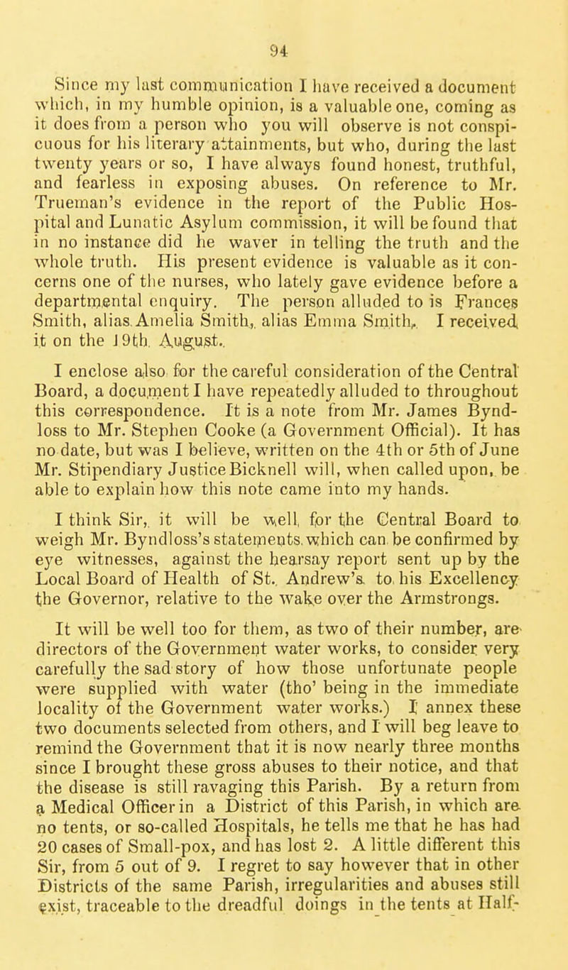 Since my last communication I liave received a document which, in my humble opinion, is a valuable one, coming as it does from a person who you will observe is not conspi- cuous for his literary attainments, but who, during the last twenty years or so, I have always found honest, truthful, and fearless in exposing abuses. On reference to Mr. Trueman's evidence in the report of the Public Hos- pital and Lunatic Asylum commission, it will be found that in no instance did he waver in telling the truth and the whole truth. His present evidence is valuable as it con- cerns one of the nurses, who lately gave evidence before a departmental enquiry. The person alluded to is Frances Smith, alias. Amelia Smith,, alias Emma Smithy I received, i.t on the J 9th, Augus.t., I enclose also for the careful consideration of the Central Board, a docu.menti have repeatedly alluded to throughout this correspondence. It is a note from Mr. James Bynd- loss to Mr. Stephen Cooke (a Government Official). It has no date, but was I believe, written on the 4th or 5th of June Mr. Stipendiary Justice Bicknell will, when called upon, be able to explain how this note came into my hands. I think Sir,, it will be well, for the Central Board to weigh Mr. Byndloss's statei^neots. which can. be confirmed by eye witnesses, against the hearsay report sent up by the Local Board of Health of St.. Andrew's, to. his Excellency the Governor, relative to the wake over the Armstrongs. It will be well too for them, as two of their number, are- directors of the Government water works, to consider very carefully the sad story of how those unfortunate people were supplied with water (tho' being in the immediate locality of the Government water works.) I annex these two documents selected from others, and I will beg leave to remind the Government that it is now nearly three months since I brought these gross abuses to their notice, and that the disease is still ravaging this Parish. By a return from a Medical Officer in a District of this Parish, in which are no tents, or so-called Hospitals, he tells me that he has had 20 cases of Small-pox, and has lost 2. A little different this Sir, from 5 out of 9. I regret to say however that in other Districts of the same Parish, irregularities and abuses still ^xist, traceable to the dreadful doings in the tents at Half-
