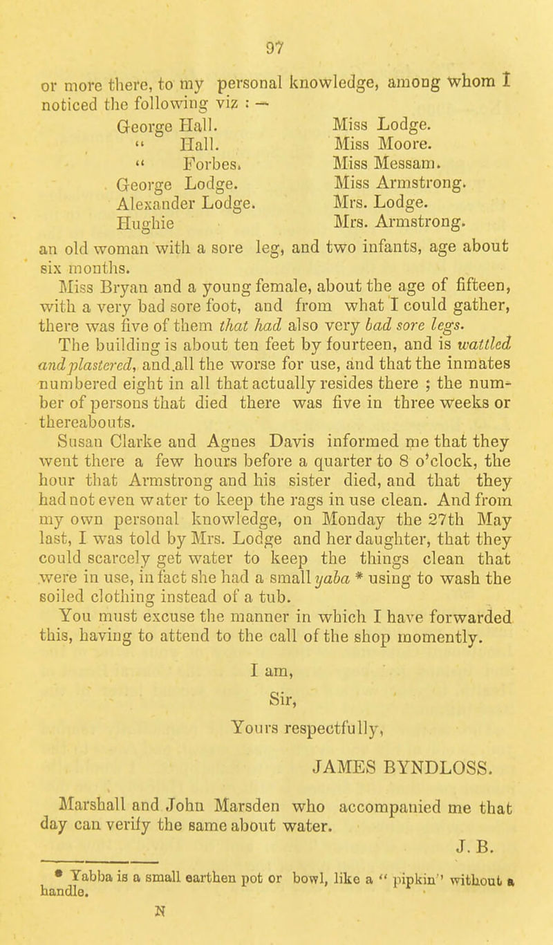 or more there, to my personal knowledge, among whom 1 noticed the following viz : — G-eorge Hall. Miss Lodge.  Hall. Miss Moore.  Forbes. Miss Messam. George Lodge. Miss Armstrong. Alexander Lodge. Mrs. Lodge. Hughie Mrs. Armstrong. an old woman with a sore leg, and two infants, age about six months. Miss Bryan and a young female, about the age of fifteen, with a very bad sore foot, and from what I could gather, there was five of them that had also very bad sore legs. The building is about ten feet by fourteen, and is wattled and plastered, and.all the worse for use, and that the inmates numbered eight in all that actually resides there ; the num^ ber of persons that died there was five in three weeks or thereabouts. Susan Clarke and Agnes Davis informed me that they went there a few hours before a quarter to 8 o'clock, the hour that Armstrong and his sister died, and that they had not even water to keep the rags in use clean. And from my own personal knowledge, on Monday the 27th May last, I was told by Mrs. Lodge and her daughter, that they could scarcely get water to keep the things clean that were in use, in fact she had a small yaba * using to wash the soiled clothing instead of a tub. You must excuse the manner in which I have forwarded this, having to attend to the call of the shop momently. I am, Sir, Yours respectfully, JAMES BYNDLOSS. Marshall and John Marsden who accompanied me that day can verify the same about water. J.B. • Tabba is a small earthen pot or bowl, like a  pipkin ' without a handle. N