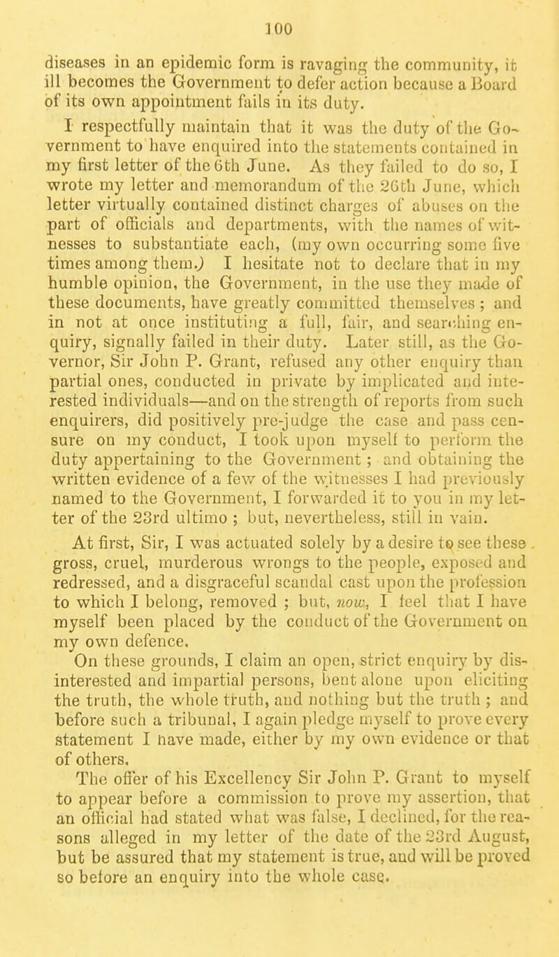 diseases in an epidemic form is ravaging the community, it ill becomes the Government to defer action because a Board of its own appointment fails in its duty. I respectfully maintain that it vi^as the duty of the Go- vernment to have enquired into the statements contained in my first letter of the 6th June. As they failed to do so, I wrote my letter and memorandum of the 2Gth June, which letter virtually contained distinct charges of abuses on the part of officials and departments, with the names of wit- nesses to substantiate each, (ray own occurring some five times among them.^ I hesitate not to declare that in my humble opinion, the Government, in the use they made of these documents, have greatly committed themselves ; and in not at once instituting a full, fair, and searr,hing en- quiry, signally failed in their duty. Later still, as the Go- vernor, Sir John P. Grant, refused any other enquiry than partial ones, conducted in private by implicated and inte- rested individuals—and on the strength of reports from such enquirers, did positively pro-judge the case and pass cen- sure on my conduct, I took upon myself to perform the duty appertaining to the Government; and obtaining the written evidence of a few of the witnesses I had previously named to the Government, I forwarded it to you in ray let- ter of the 23rd ultimo ; but, nevertheless, still in vain. At first. Sir, I was actuated solely by a desire to see these . gross, cruel, murderous wrongs to the people, exposi^d and redressed, and a disgraceful scandal cast upon the profession to which I belong, removed ; but, now, I feel that I have myself been placed by the conduct of the Government on my own defence. On these grounds, I claim an open, strict enquiry by dis- interested and impartial persons, bent alone upon eliciting the truth, the whole truth, and nothing but the truth ; and before such a tribunal, I again pledge mj-self to prove every statement I have made, either by my own evidence or that of others. The ofier of his Excellency Sir John P. Grant to myself to appear before a commission to prove my assertion, that an ofl^cial had stated what was false, I declined, for the rea- sons alleged in my letter of the date of the 23rd August, but be assured that my statement is true, and will be proved so before an enquiry into the whole casQ.