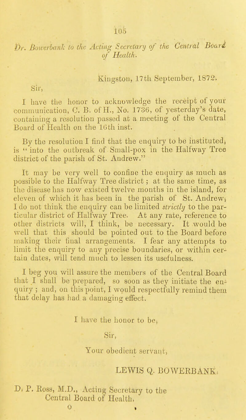 i)r. Bowerbaiih to the Acting Secretary of the Central Boari of Health. Kingston, i7tli September, 1872. Sir, I liave tlie honor to acknowledge the receipt of your cominuuication, C. B. of H., No. 1736, of yesterday's date, containing a resolution passed at a meeting of the Central Board of Plealth on the IGthinst. By the resolution I find that the enquiry to be instituted, is  into the outbreak of Small-pox in the Halfway Tree district of the parish of St. Andrew. It may be very well to confine the enquiry as much as possible to the Halfway Tree district; at the same time, as the disease has now existed twelve months in the island, for eleven of which it has been in the parish of St. Andrewj I do not think the enquiry can be limited strictly to the par- ticular district of Halfway Tree. At any rate, reference to other districts will, I think, be necessary. It would be well that this should be pointed out to the Board before making their final arrangements. I fear any attempts to limit the enquiry to any precise boundaries, or within cer- tain dates, will tend much to lessen its usefulness. I beg you will assure the members of the Central Board that I shall be prepared, so soon as they initiate the en- quiry ; and, on this point, I would respectfully remind them that delay has had a damaging effect. I have the honor to be^ Sir, Your obedient servant, LEWIS Q. BOWERBANK* D, P. Ross, M.D., Acting Secretary to the Central Board of Health, o ,