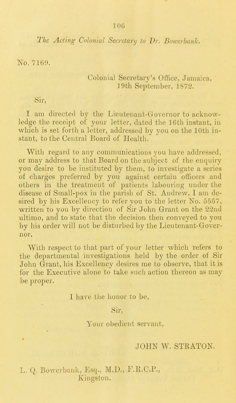 lOG The Acting Colonial Secretary to Dr. Bowcrhanh. No. 7169. Colonial Secretary's Office, Jamaica, ] 9th September, 1872. Sir, I am directed by the Lieutenaut-Governor to acknow- ledge the receipt of your letter, dated the 16th instant, in which is set forth a letter, addressed by you on the 10th in- stant, to the Central Board of Health. With regard to any communications you have addressed, or may address to that Board on the subject of the enquiry you desire to be instituted by them, to investigate a series of charges preferred by you against cei'tain officers and others in the treatment of patients labouring under the disease of Small-pox in the parish of St. Andrew, 1 am de- sired by his Excellency to refer you to the letter No. 5557, written to you by direction of Sir John Grant on the 22nd ultimo, and to state that the decision then conveyed to you by his order will not be disturbed by the Lieutenant-Gover- nor. With respect to that part of your letter which refers to the departmental investigations held by the order of Sir John Grant, his Excellency desires me to observe, that it is for the Executive alone to take such action thereon as may be proper. 1 have the honor to be, Sir, Your obedient servant, 1 JOHN W. STKATON. L. Q. Bowcibank, Esq., M.D., E.K.C.P., Kingston.