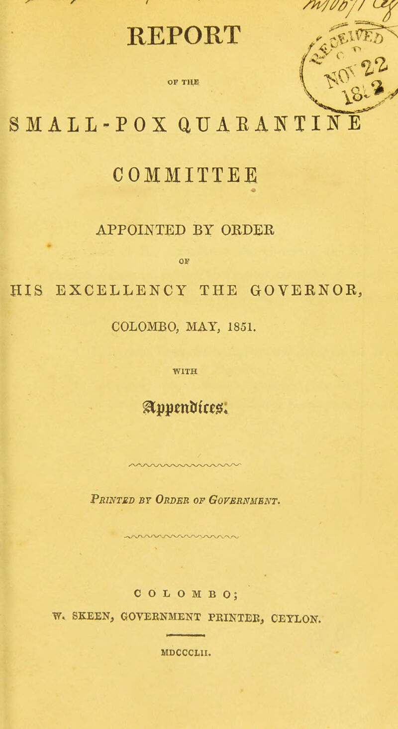 REPORT or THE SMALL-POX QUAEANTINE COMMITTEE APPOINTED BY OEDBR op HIS EXCELLENCY THE GOVERNOE, COLOMBO, MAY, 1851. WITH PsiNTMD BY Order of Government. COLOMBO; T7. SKEEN, GOVERNMENT PRINTEB, CEYLON. MDCCCLII.