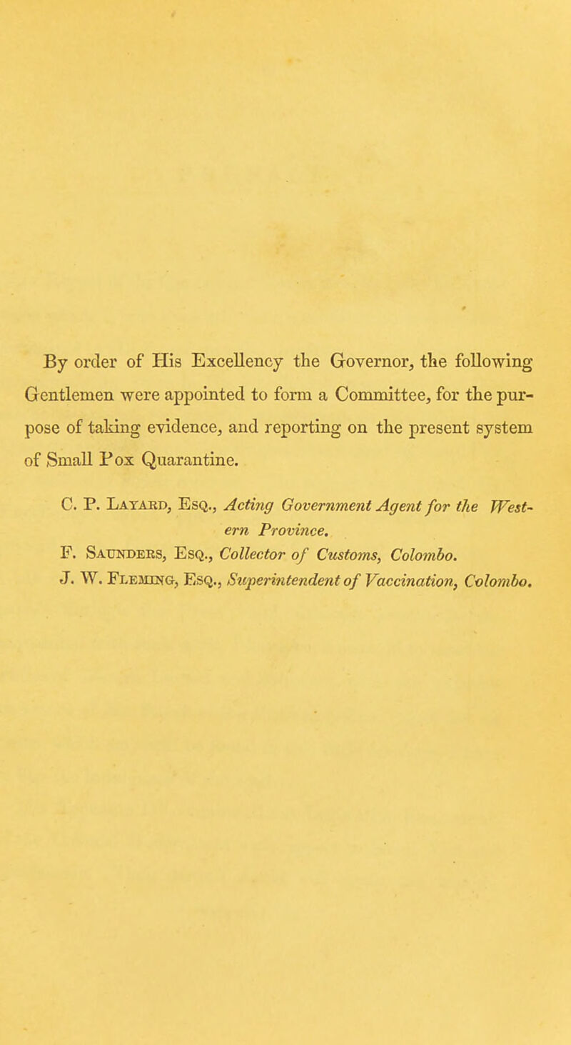 By order of His Excellency the Governor, tlie following Gentlemen were appointed to form a Committee, for the pur- pose of taking evidence, and reporting on the present system of Small Pox Quarantine. C. P. Latakd, Esq., Acting Government Agent for the West- ern Province. F. Satotders, Esq., Collector of Customs, Colombo. J. W. Fleming, Esq., Superintendent of Vaccination, Colombo.