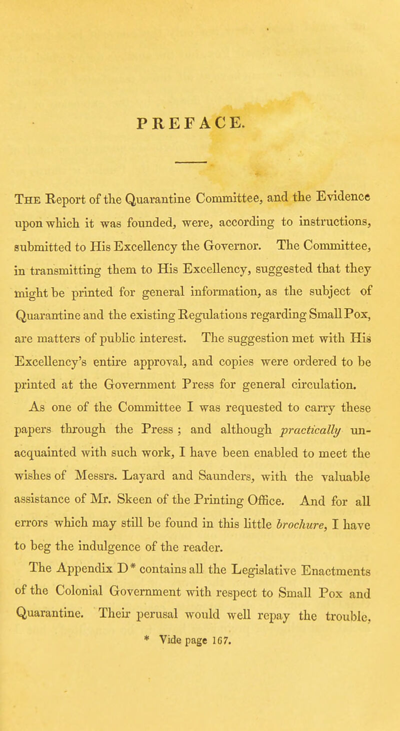 PREFACE. The Eeport of the Quarantine Committee, and the Evidence upon which it was founded, were, according to instructions, submitted to His Excellency the Governor. The Committee, in transmitting them to His Excellency, suggested that they might be printed for general information, as the subject of Quarantine and the existing Kegulations regarding Small Pox, are matters of pubHc interest. The suggestion met with His Excellency's entire approval, and copies were ordered to be printed at the Government Press for general circulation. As one of the Committee I was requested to cany these papers through the Press ; and although practically un- acquainted with such work, I have been enabled to meet the wishes of Messrs. Layard and Saunders, with the valuable assistance of Mr. Skeen of the Printing Office. And for all errors which may still be found in tliis httle brochure, I have to beg the indulgence of the reader. The Appendix D* contains all the Legislative Enactments of the Colonial Government with respect to Small Pox and Quarantine. Their perusal would well repay the trouble. * Vide page 107.