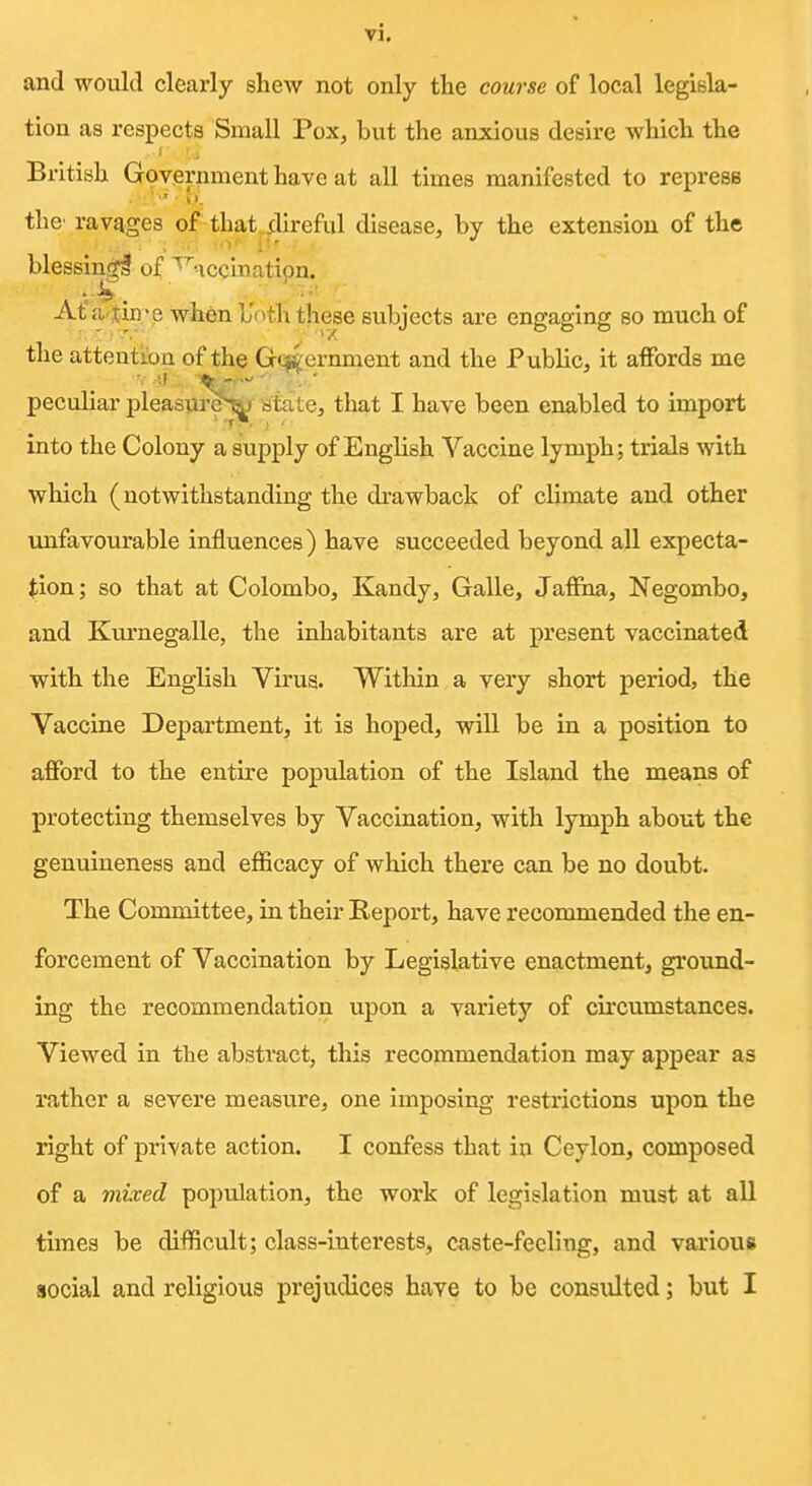 and would clearly shew not only the course of local legisla- tion as respects Small Pox, but the anxious desire which the British Government have at all times manifested to repress • .< , i_ the' ravages of that .direful disease, by the extension of the , -.1 i blessinf^l of ^^nccination. At'a tin'e when b'oth these subjects are engaging so much of the attention of the Grctternment and the Public, it affords me peculiar pleasurel^ citate, that I have been enabled to import into the Colony a supply of Enghsh Vaccine lymph; trials with which (notwithstanding the drawback of climate and other unfavourable influences) have succeeded beyond all expecta- tion; so that at Colombo, Kandy, Galle, Jafiha, Negombo, and Kurnegalle, the inhabitants are at present vaccinated with the English Virus. Within a very short period, the Vaccine Department, it is hoped, will be in a position to afford to the entire population of the Island the means of protecting themselves by Vaccination, with lymph about the genuineness and efficacy of which there can be no doubt. The Committee, in their Report, have recommended the en- forcement of Vaccination by Legislative enactment, ground- ing the recommendation upon a variety of circumstances. Viewed in the abstract, this recommendation may appear as rather a severe measure, one imposing restrictions upon the right of private action. I confess that in Ceylon, composed of a mixed population, the work of legislation must at all times be difficult; class-interests, caste-feeling, and various social and religious prejudices have to be consulted; but I