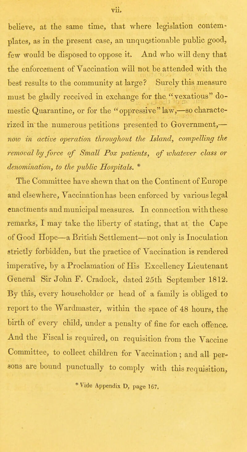 believe, at the same time, tliat where legislation contem- plates, as in the present case, an unquQstionable public good, few would be disposed to oppose it. And who will deny that the enforcement of Vaccination will not be attended with the best results to the community at large? Surely this measure must be gladly received in exchange for the vexatious do- mestic Quarantine, or for the oppressivelaw,—so characte- rized in~ the numerous petitions presented to Government,— noio in active operation throughout the Island, compelling the removal by force of Small Pox patients, of lohatever class or denomination, to the public Hospitals. * The Committee have shewn that on the Continent of Europe and elsewhere. Vaccination has been enforced by various legal enactments and municipal measures. In connection with these remarks, I may take the liberty of stating, that at the Cape of Good Hope—a British Settlement—not only is Inoculation strictly forbidden, but the practice of Vaccination is rendered imperative, by a Proclamation of His Excellency Lieutenant General Sir John F. Cradock, dated 25th September 1812. By this, every householder or head of a family is obliged to report to the Wardmaster, within the space of 48 hours, the birth of every child, under a penalty of fine for each offence. And the Fiscal is required, on requisition from the Vaccine Committee, to collect children for Vaccination; and all per- sons are bound punctually to comply with this requisition, *Vide Appendix D, page 167.