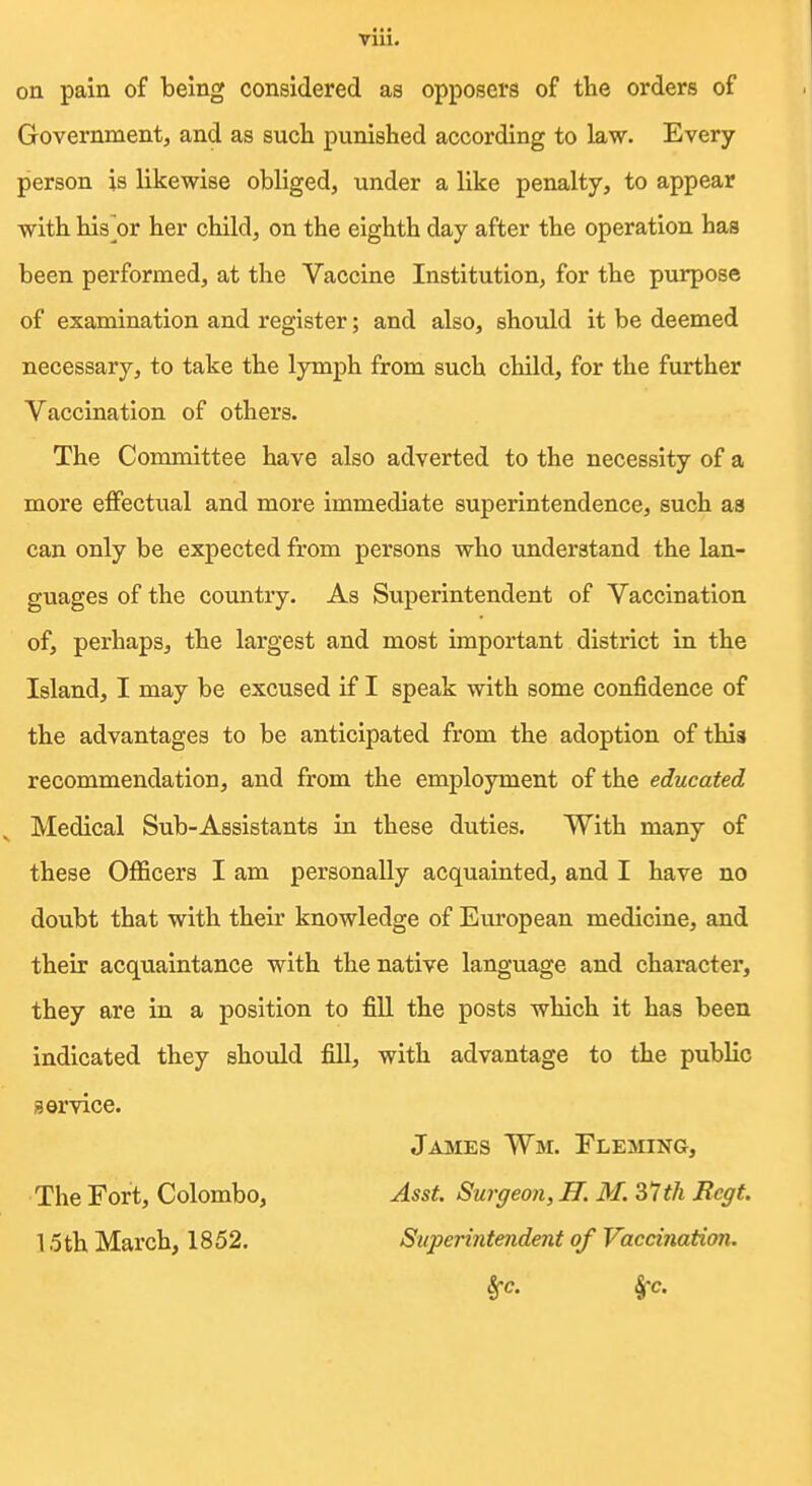 on pain of being considered as opposers of the orders of Government, and as sucli punished according to law. Every person is likewise obliged, under a like penalty, to appear with his^or her child, on the eighth day after the operation has been performed, at the Vaccine Institution, for the purpose of examination and register; and also, should it be deemed necessary, to take the lymph from such child, for the further Vaccination of others. The Committee have also adverted to the necessity of a more effectual and more immediate superintendence, such aa can only be expected from persons who understand the lan- guages of the country. As Superintendent of Vaccination of, perhaps, the largest and most important district in the Island, I may be excused if I speak with some confidence of the advantages to be anticipated from the adoption of this recommendation, and from the employment of the educated Medical Sub-Assistants in these duties. With many of these OflScers I am personally acquainted, and I have no doubt that with their knowledge of European medicine, and their acquaintance with the native language and character, they are in a position to fill the posts which it has been indicated they should fill, with advantage to the public service. James Wm. Fleming, The Fort, Colombo, Asst. Surgeon, H. M. 31th Regt. 15 th March, 1852. Superintendent of Vaccination. Sfc. §'c.