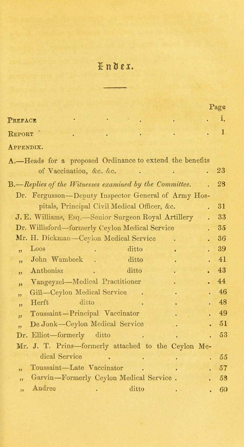 J It tic X, Page Preface • • ■ . • . i. Repoet ' . . . • • 1 Appendix. A.—Heads for a proposed Ordinance to extend the benefits of Vaccination, &c, &c. . . .23 B.—Replies of the Witnesses examined by the Committee. . 28 Dr. Fergusson—Deputy Inspector General of Army Hos- pitals, Principal Civil Medical Officer, &c. . 31 J. E. Williams, Esq.—Senior Surgeon Royal Artillery . 33 Dr. Willisford—formerly Ceylon Medical Service . 35 Mr. H. Dickman—Ceylon Medical Service . . 36 „ Loos . ditto . . 39 „ John Wambeek . ditto . .41 „ Anthonisz . ditto . .43 „ Vangeyzel—Medical Practitioner . . 44 „ Gill—Ceylon Medical Service . . .46 „ Herft ditto . . .48 „ Toussaint—Principal Vaccinator , , .49 „ De Jonk—Ceylon Medical Service . .51 Dr. Elliot—formerly ditto . . .53 Mr. J. T. Prins—formerly attached to the Ceylon Me- dical Service . . . .55 „ Toussaint—Late Vaccinator . . .57 „ Garvin—Formerly Ceylon Medical Service . . 58 „ Andree . ditto . . 60