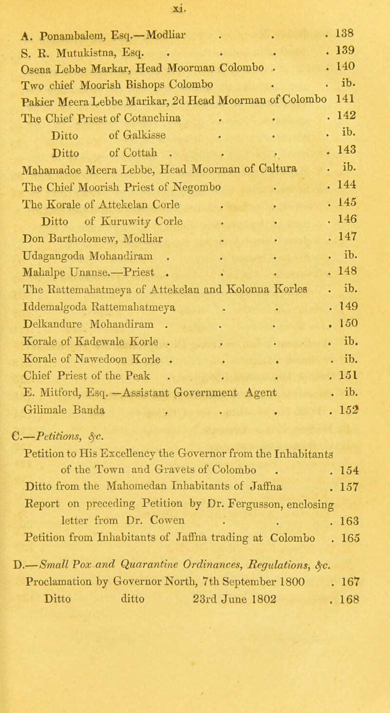 A. Ponambalem, Esq.—MocUiar . . • 138 S. R. Mutukistna, Esq. . . . .139 Osena Lebbe Mai-kar, Head Moorman Colombo . .140 Two chief Moorish Bishops Colombo . . ib. Pakier Meera Lebbe Marikar, 2d Head Moorman of Colombo 141 The Chief Priest of Cotanchina . . -142 Ditto of Galkisse . . . ib. Ditto ofCottah . . . • 143 Mahamadoe Meera Lebbe, Head Moorman of Caltura • ib. The Chief Moorish Priest of Negombo . • 144 The Korale of Attekelan Corle . . .145 Ditto of Kuruwity Corle . • .146 Don Bartholomew, Modliar .. • .147 Udagangoda Mohandiram . . . . ib. Mahalpe Unanse.—Priest . . . .148 The Eattemahatmeya of Attekelan and Kolonna Korles . ib. Iddemalgoda Rattemahatmeya . . . 149 Delkandure Mohandiram . . . .150 Korale of Kadewale Korle . , . . ib. Korale of Nawedoon Korle . . . . ib. Chief Priest of the Peak . . . .151 E. Mitford, Esq. —Assistant Government Agent . ib. Gilimale Banda . . , .152 C.—Petitions, S^c. Petition to His Excellency the Governor fx-om the Inhabitants of the Town and Gravets of Colombo . .154 Ditto from the Mahomedan Inhabitants of Jaffna . 157 Report on preceding Petition by Dr. Fergusson, enclosing letter from Dr. Cowen . . .163 Petition from Inhabitants of Jaffna trading at Colombo . 165 D.—Small Pox and Quarantine Ordinances, Regidations, ^-c. Proclamation by Governor North, 7th September 1800 . 167 Ditto ditto 23rd June 1802 . 168