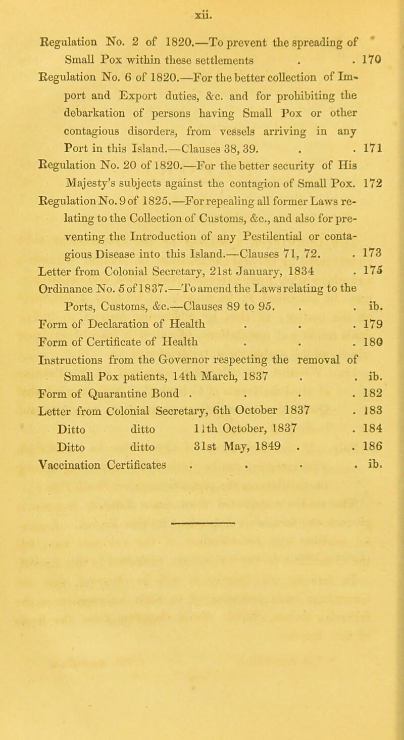 Regulation No. 2 of 1820.—To prevent the spreading of Small Pox within these settlements . .170 Eegulation No, 6 of 1820.—For the better collection of Im- port and Export duties, &c. and for prohibiting the debarkation of persons having Small Pox or other contagious disorders, from vessels arriving in any Port in this Island.—Clauses 38,39. . .171 Eegulation No. 20 of 1820.—For the better security of His Majesty's subjects against the contagion of Small Pox. 172 Regulation No. 9 of 1825.—Forrepealing aU former Laws re- lating to the Collection of Customs, &c., and also for pre- venting the Introduction of any Pestilential or conta- gious Disease into this Island.—Clauses 71, 72. . 173 Letter from Colonial Secretary, 21st January, 1834 . 175 Ordinance No. 5 of 18 37.—To amend the Laws relating to the Ports, Customs, &c.—Clauses 89 to 95. . . ib. Form of Declaration of Health . . .179 Form of Certificate of Health . . .180 Instructions from the Governor respecting the removal of Small Pox patients, 14th March, 1837 . . ib. Form of Quarantine Bond . . . .182 Letter from Colonial Secretary, 6th October 1837 . 183 Ditto ditto 11th October, 1837 .184 Ditto ditto 31st May, 1849 . . 186 Vaccination Certificates . . • . ib.