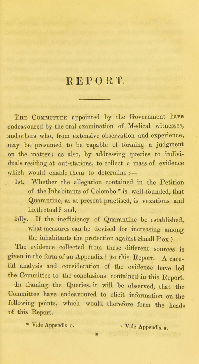 RE POUT. The Committee appointed by the Government have endeavoured by the oral examination of Medical witnesses, and others who, from extensive observation and experience, may be presumed to be capable of forming a judgment on the matter; as also, by addressing queries to indivi- duals residing at out-stations, to collect a mass of evidence which would enable them to determine :— 1st. Whether the allegation contained in the Petition of the Inhabitants of Colombo * is well-founded, that Quarantine, as at present practised, is vexatious and ineffectual? and, 2dly. If the inefficiency of Quarantine be establi3hed> what measures can be devised for increasing among the inhabitants the protection against Small Pox ? The evidence collected from these different sources is given in the form of an Appendix f ito this Eeport. A care- ful analysis and consideration of the evidence have led the Committee to the conclusions contained in tliis Report. In framing the Queries, it will be observed, that the Committee have endeavoured to elicit information on the following points, which would therefore form the heads of this Report. • Vide Appendix c. t Vide Appendix b.