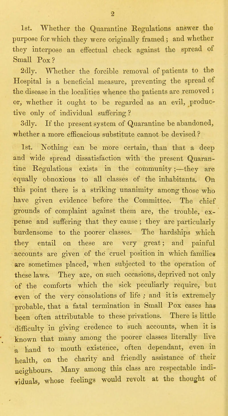 1st. Whether the Quarantine EegulatLons answer the purpose for which they were originally framed; and whether they interpose an effectual check against the spread of Small Pox? 2dly. Wliether the forcible removal of patients to the Hospital is a beneficial measure, preventing the spread of the disease in the localities whence the patients are removed ; or, whether it ought to be regarded as an evil, produc- tive only of individual suflfering ? 3dly. If the present system of Quarantine be abandoned, whether a more efficacious substitute cannot be devised ? 1st. Nothing can be more certain, than that a deep and wide spread dissatisfaction with the present Quaran- tine Regulations exists in the community;—they are equally obnoxious to all classes of the inhabitants. On this point there is a striking unanimity among those who have given evidence before the Committee. The chief grounds of complaint against them are, the trouble, ex- pense and suffering that they cause; they are particularly burdensome to the poorer classes. The hardships which they entail on these are very great; and painful accounts are given of the cruel position in wliich families are sometimes placed, when subjected to the operation of these laws. They are, on such occasions, deprived not only of the comforts which the sick peculiarly require, but even of the very consolations of life ; and it is extremely probable, that a fatal termination in Small Pox cases has been often attributable to these privations. There is little difficulty in giving credence to such accounts, when it is known that many among the poorer classes literally live a hand to mouth existence, often dependant, even in health, on the charity and friendly assistance of their neio-hbours. Many among this class are respectable indi- viduals, whose feelings would revolt at the thought of