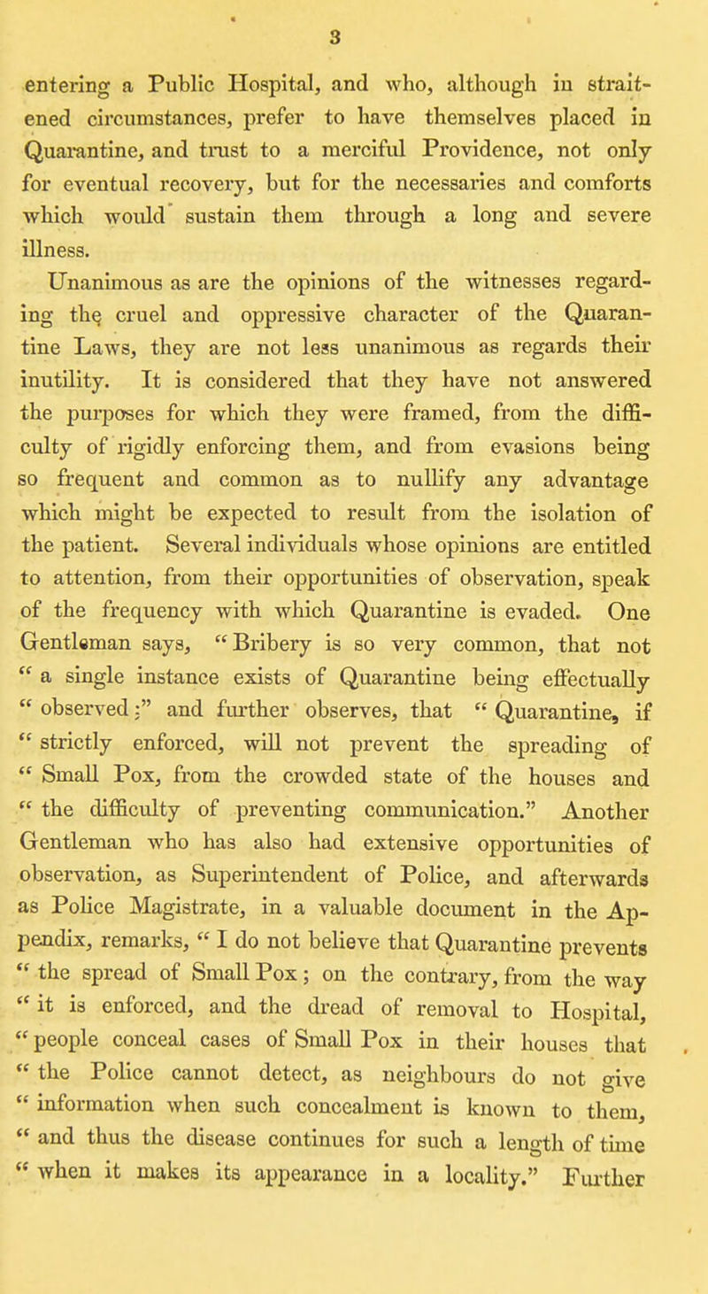 entering a Public Hospital, and who, although in strait- ened circumstances, prefer to have themselves placed in Quai-antine, and trust to a merciful Providence, not only for eventual recovery, but for the necessaries and comforts which would sustain them through a long and severe illness. Unanimous as are the opinions of the witnesses regard- ing the cruel and oppressive character of the Quaran- tine Laws, they are not less unanimous as regards their inutility. It is considered that they have not answered the purposes for which they were framed, from the diffi- culty of rigidly enforcing them, and from evasions being so frequent and common as to nullify any advantage which might be expected to result from the isolation of the patient. Several individuals whose opinions are entitled to attention, from their opportunities of observation, speak of the frequency with which Quarantine is evaded. One Gentleman says, Bribery is so very common, that not a single instance exists of Quarantine being effectually observed: and further observes, that Quarantine, if strictly enforced, will not prevent the spreading of Small Pox, from the crowded state of the houses and the difficulty of preventing communication. Another Gentleman who has also had extensive opportunities of observation, as Superintendent of Police, and afterwards as Pohce Magistrate, in a valuable document in the Ap- pendix, remarks, I do not believe that Quarantine prevents the spread of Small Pox; on the contrary, from the way it is enforced, and the dread of removal to Hospital, people conceal cases of Small Pox in their houses that the Police cannot detect, as neighbours do not give information when such concealment is known to them, and thus the disease continues for such a length of time when it makes its appearance in a locality. Fui-ther