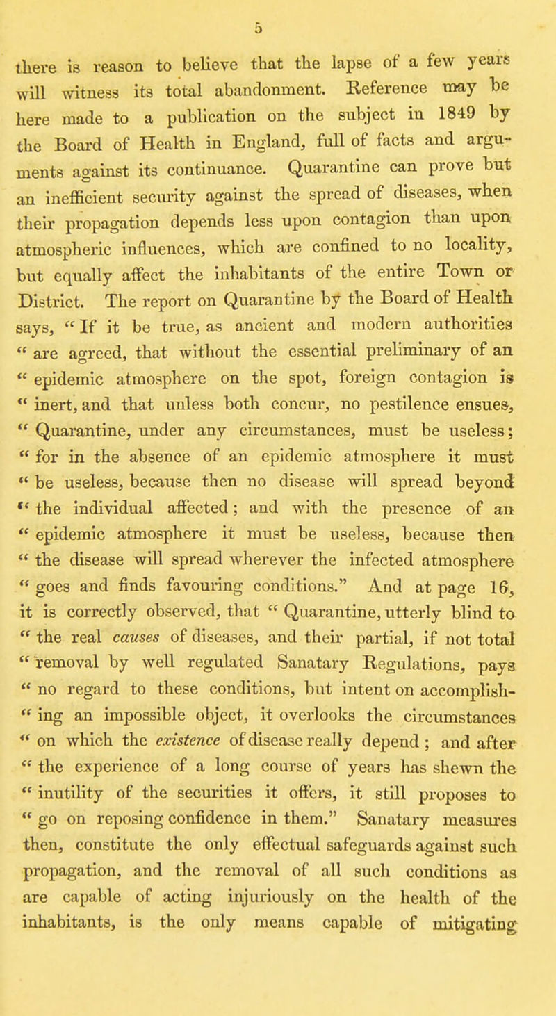 there is reason to believe that the lapse of a few years will witness its total abandonment. Keference may he here made to a publication on the subject in 1849 by the Board of Health in England, full of facts and argu- ments against its continuance. Quarantine can prove but an inefficient seciu-ity against the spread of diseases, when their propagation depends less upon contagion than upon atmospheric influences, which are confined to no locality, but equally affect the inhabitants of the entire Town or District. The report on Quarantine hf the Board of Health says, If it be true, as ancient and modern authorities are agreed, that without the essential preliminary of an epidemic atmosphere on the spot, foreign contagion is ** inert, and that unless both concur, no pestilence ensues, Quarantine, under any circumstances, must be useless; for in the absence of an epidemic atmosphere it must *' be useless, because then no disease will spread beyond *' the individual aifected; and with the presence of an epidemic atmosphere it must be useless, because then the disease will spread wherever the infected atmosphere goes and finds favouring conditions. And at page 16, it is correctly observed, that Quarantine, utterly blind to the real causes of diseases, and their partial, if not total removal by well regulated Sanatary Regulations, pays no regard to these conditions, but intent on accompllsh- ing an impossible object, it overlooks the circumstances ** on which the existence of disease really depend ; and after the experience of a long course of years has shewn the inutility of the securities it offers, it still proposes to go on reposing confidence in them. Sanatary measiures then, constitute the only effectual safeguards against such propagation, and the removal of all such conditions as are capable of acting injuriously on the health of the inhabitants, is the only means capable of mitigating