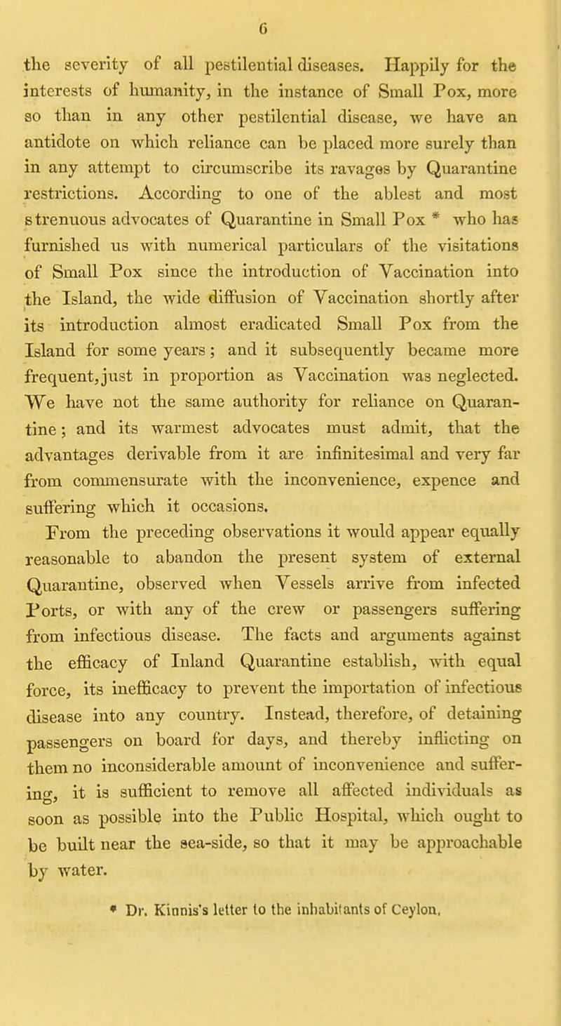 tlie severity of all pestilential diseases. Happily for the interests of humanity, in the instance of Small Pox, more so than in any other pestilential disease, we have an antidote on which reliance can be placed more surely than in any attempt to circumscribe its ravages by Quarantine restrictions. According to one of the ablest and most strenuous advocates of Quarantine in Small Pox * who has furnished us with numerical particulars of the visitations of Small Pox since the introduction of Vaccination into the Island, the wide diffusion of Vaccination shortly after its introduction almost eradicated Small Pox from the Island for some years; and it subsequently became more freqvientjjust in proportion as Vaccination was neglected. We have not the same authority for reliance on Quaran- tine ; and its warmest advocates must admit, that the advantages derivable from it are infinitesimal and very far from commensurate with the inconvenience, expence and suffering which it occasions. From the preceding observations it would appear equally reasonable to abandon the present system of external Quarantine, observed when Vessels arrive from infected Ports, or with any of the crew or passengers suffering from infectious disease. The facts and arguments against the efficacy of Inland Quarantine establish, ynth. equal force, its inefficacy to prevent the importation of infectious disease into any country. Instead, therefore, of detaining passengers on board for days, and thereby inflicting on them no inconsiderable amount of inconvenience and suffer- ing, it is sufficient to remove all affected individuals as soon as possible into the Public Hospital, which ought to be built near the sea-side, so that it may be approachable by water. • Dr. Kinnis's letter to the inhabitants of Ceylon,