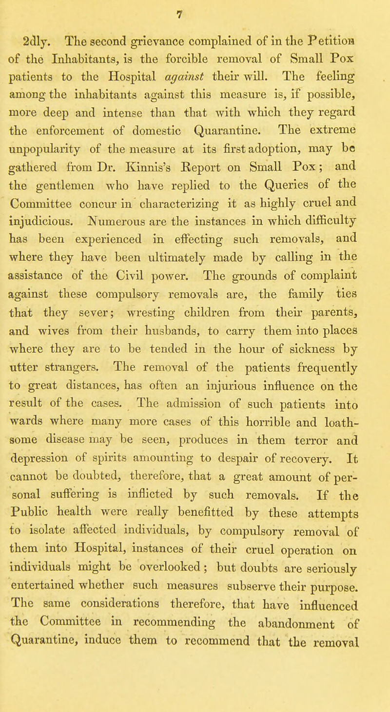 2(5ly. The second grievance complained of in tlie Petition of the Inhabitants, is the forcible removal of Small Pox patients to the Hospital against their will. The feeling among the inhabitants against this measure is, if possible, more deep and intense than that with which they regard the enforcement of domestic Quarantine. The extreme unpopularity of the measvire at its first adoption, may be gathered from Dr. Kinnis's Report on Small Pox; and the gentlemen who have replied to the Queries of the Committee concur in characterizing it as highly cruel and injudicious. Numerous are the instances in which difficulty has been experienced in effecting such removals, and where they have been ultimately made by calling in the assistance of the Civil power. The grounds of complaint against these compulsory removals are, the family ties that they sever; wresting children from their parents, and wives from their husbands, to carry them into places where they are to be tended in the hour of sickness by utter strangers. The removal of the patients frequently to great distances, has often an injurious influence on the result of the cases. The admission of such patients into wards where many more cases of this horrible and loath- some disease may be seen, produces in them terror and depression of spirits amounting to despair of recovery. It cannot be doubted, therefore, that a great amount of per- sonal suffering is inflicted by such removals. If the Public health were really benefitted by these attempts to isolate affected individuals, by compulsory removal of them into Hospital, instances of their cruel operation on individuals might be overlooked; but doubts are seriously entertained whether such measures subserve their purpose. The same considerations therefore, that have influenced the Committee in recommending the abandonment of Quarantine, induce them to recommend that the removal
